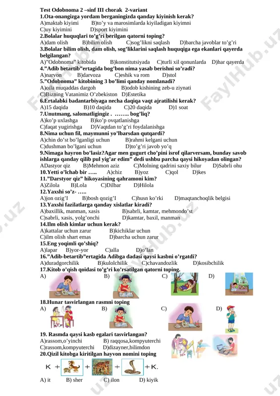 ….. a)zarur emas b)afzal c)kuchli d)kuchsiz 16.”millatlararo totuvlik va do’stlik ularni saqlash va mustahkamlashga intilish doimo xalqimizni o’ziga xos fazilati bo’lib keladi” ushbu fikr kimga tegishli? a)sh.mirziyoyev b)o’tkir hoshim c)i.karimov d)a.navoiy [image: ]17.suvni asrashga doir mulohaza qaysi javobda to’g’ri berilgan? [image: ][image: ][image: ]a) b) c) d) [image: ]18.”vaqting ketdi-naqding ketdi” maqoliga mos javobni toping [image: ][image: ]a) b) c) d) 19.sport anjomlari berilgan qatorni toping [image: ][image: ][image: ][image: ]a) b) c) d) [image: ]20.orastalik tasvirlangan rasmni toping. [image: ][image: ][image: ]a) b) c) d) test odobnoma 2 –sinf iii chorak 2-variant 1.ota-onangizga yordam berganingizda qanday kiyinish kerak? a)maktab kiyimi b)to’y va marosimlarda kiyiladigan kiyimni c)uy kiyimini d)sport kiyimini 2.bolalar huquqlari to’g’ri berilgan qatorni toping? a)dam olish b)bilim olish c)sog’likni saqlash d)barcha javoblar to’g’ri 3.bolalar bilim olish, dam olish, sog’liklarini saqlash huquqiga ega ekanlari qayerda belgilangan? a)”odobnoma” kitobida b)konstitutsiyada c)turli xil qonunlarda d)har qayerda 4.”adib betartib”ertagida bog’bon nima yasab …