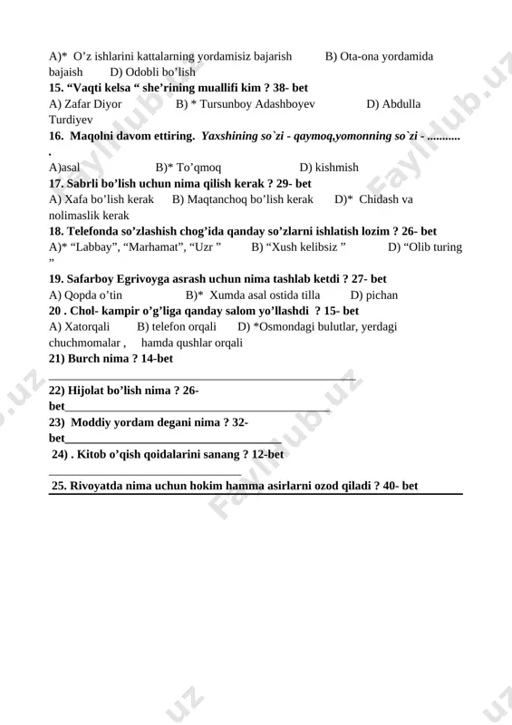 16. maqolni davom ettiring. yaxshining so`zi - qaymoq,yomonning so`zi - ........... . a)asal b)* to’qmoq d) kishmish 17. sabrli bo’lish uchun nima qilish kerak ? 29- bet a) xafa bo’lish kerak b) maqtanchoq bo’lish kerak d)* chidash va nolimaslik kerak 18. telefonda so’zlashish chog’ida qanday so’zlarni ishlatish lozim ? 26- bet a)* “labbay”, “marhamat”, “uzr ” b) “xush kelibsiz ” d) “olib turing ” 19. safarboy egrivoyga asrash uchun nima tashlab ketdi ? 27- bet a) qopda o’tin b)* xumda asal ostida tilla d) pichan 20 . chol- kampir o’g’liga qanday salom yo’llashdi ? 15- bet a) xatorqali b) telefon orqali d) *osmondagi bulutlar, yerdagi chuchmomalar , hamda qushlar orqali 21) burch nima ? 14-bet ___________________________________________________ 22) hijolat bo’lish nima ? 26-bet____________________________________________ 23) moddiy yordam degani nima ? 32-bet____________________________________ 24) . kitob o’qish qoidalarini sanang ? 12-bet ________________________________ 25. rivoyatda nima uchun hokim hamma asirlarni ozod qiladi ? 40- bet …