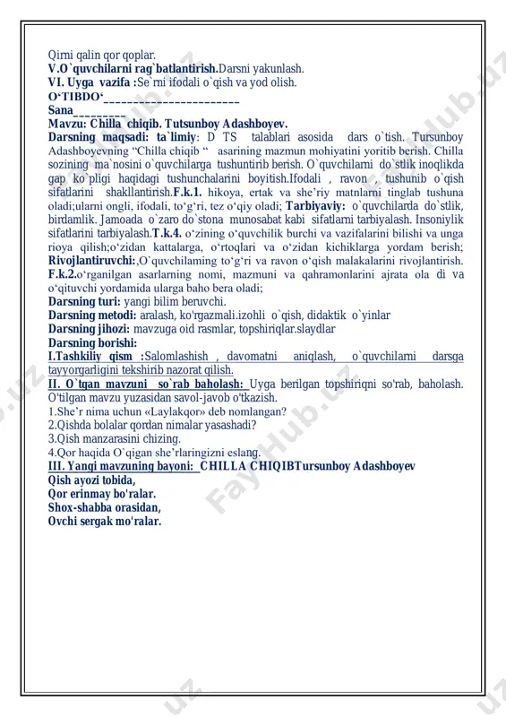 adi? 3.qish manzarasini chizing. 4.qor haqida o`qigan she’rlaringizni eslang. tez aytish: qarg'a qag‘illar qar-qar, qirni qalin qor qoplar. v.o`quvchilarni rag`batlantirish.darsni yakunlash. vi. uyga vazifa :se`rni ifodali o`qish va yod olish. o‘tibdo‘_______________________ sana_________ mavzu: chilla chiqib. tutsunboy adashboyev. darsning maqsadi: ta`limiy: d ts talablari asosida dars o`tish. tursunboy adashboyevning “chilla chiqib “ asarining mazmun mohiyatini yoritib berish. chilla sozining ma`nosini o`quvchilarga tushuntirib berish. o`quvchilarni do`stlik inoqlikda gap ko`pligi haqidagi tushunchalarini boyitish.ifodali , ravon , tushunib o`qish sifatlarini shakllantirish.f.k.1. hikoya, ertak va she’riy matnlarni tinglab tushuna oladi;ularni ongli, ifodali, to‘g‘ri, tez o‘qiy oladi; tarbiyaviy: o`quvchilarda do`stlik, birdamlik. jamoada o`zaro do`stona munosabat kabi sifatlarni tarbiyalash. insoniylik sifatlarini tarbiyalash.t.k.4. o‘zining o‘quvchilik burchi va vazifalarini bilishi va unga rioya qilish;o‘zidan kattalarga, o‘rtoqlari va o‘zidan kichiklarga yordam berish; rivojlantiruvchi:,o`quvchilaming to‘g‘ri va ravon o‘qish malakalarini rivojlantirish. f.k.2.o‘rganilgan asarlarning nomi, mazmuni va qahramonlarini ajrata ola di va o‘qituvchi yordamida ularga baho bera oladi; darsning turi: yangi bilim beruvchi. …