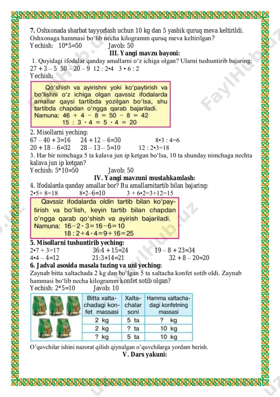 12 : 2•4 3 • 6 : 2 yechish: 2. misollarni yeching: 67 – 40 + 3=16 24 + 12 – 6=30 8•3 : 4=6 20 + 18 – 6=32 28 – 13 – 5=10 12 : 2•3=18 3. har bir nimchaga 5 ta kalava jun ip ketgan bo‘lsa, 10 ta shunday nimchaga nechta kalava jun ip ketgan? yechish: 5*10=50 javob: 50 iv. yangi mavzuni mustahkamlash: 4. ifodalarda qanday amallar bor? bu amallarnitartib bilan bajaring: 2•5+ 8=18 8•2–6=10 3 + 6•2=3+12=15 5. misollarni tushuntirib yeching: 2•7 + 3=17 36:4 + 15=24 19 – 8 + 23=34 4•4 – 4=12 21:3+14=21 32 + 8 – 20=20 6. jadval asosida masala tuzing va uni yeching: zaynab bitta xaltachada 2 kg dan bo‘lgan 5 ta xaltacha konfet sotib oldi. zaynab hammasi bo‘lib necha kilogramm konfet sotib olgan? yechish: 2*5=10 javob: 10 o’quvchilar ishini nazorat qilish qiynalgan o’quvchilarga yordam berish. v. dars yakuni: o’quvchilarni …