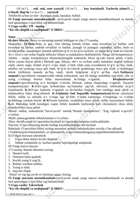 rli chizmalarni chiza olish; tejamkorlikka rioya qilish. metod: suhbat, tushuntirish,”savol-javob” metodi,”rasmli boshqotirma”, “eng vijdonli o’quvchi” o’yinlari. shakl: jamoa,guruhda ishlash,hamma o’zi uchun. jihoz: darslik,rangli ko’rgazmalar,harakatli ko’rgazmalar,tarqatma testlar,plakatlar. nazorat: o’quvchilarning darsda faolligi kuzatilib,hisobga olib boriladi. baholash: o’quvchilar bilimi reyting mezonlari asosida baholanib,dars oxirida e’lon qilinadi. i.tashkiliyqism:salomlashish, yo’qlamaqilish, o’quvchilarnidarsgatayyorgarliklarinitekshirish. ii.o’tilgan mavzuni takrorlash: 1. o'quvchilar daftari ko'rib chiqiladi. 2. suhbat yordamida uy vazifasi qanday bajarilganligi aniqlanadi. iii.yangi mavzu bayoni: 167-mashq. gaplarni o‘qing. qavs ichida berilgan ma’nosi bir xil so‘zlardan mazmunga mosini tanlab, maqollarni yozing. n amuna: 1. daraxt yaprog‘i bilan ko‘rkam, odam mehnati bilan kotrkam. 1.daraxt (bargi, yaprog‘i) bilan ko‘rkam, odam (ishi, mehnati) bilan ko‘rkam. 2. daryo suvini (bahor, ko‘klam) toshirar, odam qadrini (ish, mehnat) oshirar. 3. (ko‘klam, bahor) ko‘rkam fasl. 4. duo bilan (el, xalq) ko‘karar, yomg‘ir bilan (yer, zamin) ko‘karar. 168-mashq. ajratib ko‘rsatilgan so‘zlardan bosh- lab gaplar tuzing. ingliz, astoydil, sanobar, o‘rganmoqda, tilini; o‘qiydi, u, ko‘p, ham, adabiyotlarni, qo‘shim- cha; ingliz, suhbatlashadi, …