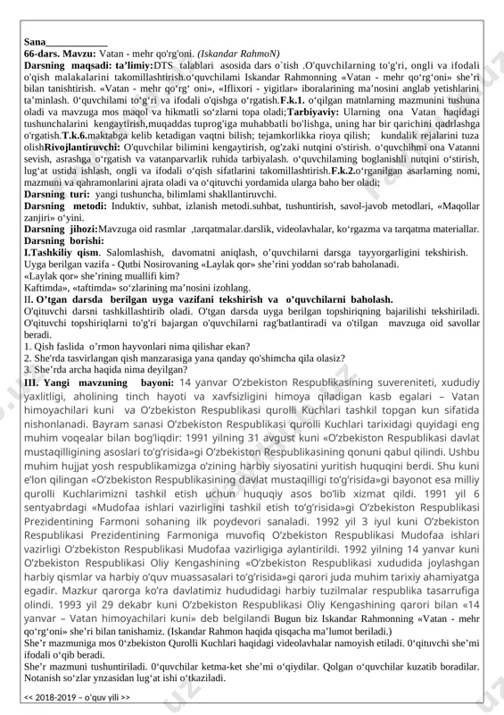 mustahkamlash: savollar: 1.qish faslida o‘rmon hayvonlari nima qilishar ekan? 2.she’rda tasvirlangan qish manzarasiga yana qanday qo'shimcha qila olasiz? 3.she’rda archa haqida nima deyilgan? tez aytish: sora arralaydi, lola allalaydi. topishmoq: hovuzga qopqoq bo‘lar ayni qish chog'i. bahor nafasi yelgach, so'nar chirog'i. (muz) v.o`quvchilarni rag`batlantirish.darsni yakunlash. vi. uyga vazifa :se`rni ifodali o`qish va yod olish. o‘ibdo‘_______________________ sana____________ 66-dars. mavzu: vatan - mehr qo'rg'oni. (iskandar rahmon) darsning maqsadi: ta’limiy:dts talablari asosida dars o`tish .o'quvchilarning to'g'ri, ongli va ifodali o'qish malakalarini takomillashtirish.o‘quvchilami iskandar rahmonning «vatan - mehr qo‘rg‘oni» she’ri bilan tanishtirish. «vatan - mehr qo‘rg‘ oni», «iflixori - yigitlar» iboralarining ma’nosini anglab yetishlarini ta’minlash. 0‘quvchilami to‘g‘ri va ifodali o'qishga o‘rgatish.f.k.1. o‘qilgan matnlarning mazmunini tushuna oladi va mavzuga mos maqol va hikmatli so‘zlarni topa oladi;tarbiyaviy: ularning ona vatan haqidagi tushunchalarini kengaytirish,muqaddas tuprog'iga muhabbatli bo'lishga, uning har bir qarichini qadrlashga o'rgatish.t.k.6.maktabga kelib ketadigan vaqtni bilish; tejamkorlikka rioya qilish; kundalik rejalarini tuza olishrivojlantiruvchi: o'quvchilar bilimini kengaytirish, …