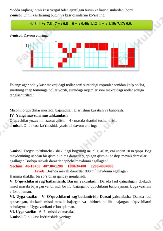 vergul bilan ajratilgan butun va kasr qismlardan iborat. 2-misol. o‘nli kasrlarning butun va kasr qismlarini ko‘rsating: 4,48=4 +; 7,8= 7 + ; 6,8 = 6 + ; 0,46; 1,12=1 + ; 1,19; 7,17; 0,9. 3-misol. davom ettiring: [image: ] eslang: agar oddiy kasr maxrajidagi nollar soni suratidagi raqamlar sonidan ko‘p bo‘lsa, suratning chap tomoniga nollar yozib, suratdagi raqamlar soni maxrajdagi nollar soniga tenglashtiriladi: misolni o’quvchilar mustaqil bajaradilar. ular ishini kuzatish va baholash. iv yangi mavzuni mustahkamlash o’quvchilar yozuvini nazorat qilish. 4 - masala shartini tushuntirish. 4-misol. o‘nli kasr ko‘rinishida yozishni davom ettiring: 5-misol. to‘g‘ri to‘rtburchak shaklidagi bog‘ning uzunligi 40 m, eni undan 10 m qisqa. bog‘ maydonining uchdan bir qismini olma daraxtlari, qolgan qismini boshqa mevali daraxtlar egallagan.boshqa mevali daraxtlar qancha maydonni egallagan? yechim: 40-10=30 40*30=1200 1200/3=400 1200-400=800 javob: boshqa mevali daraxtlar 800 m2 maydonni egallagan. hamma shakllar bir so’z bilan qanday nomlanadi. v. o`quvchilarni rag`batlantirish. darsni yakunlash.: darsda faol …