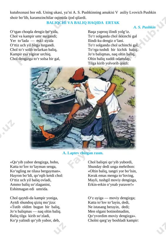 s. pushkin 1799 yil 6 iyun kuni moskva shahrida dvoryan oilasida tugʻildi. otasi lvovich sergey zamonasining ilgʻor kishilaridan edi. oʻz uyida fransuz va rus yozuvchilarining kitoblaridan kutubxonasi bor edi. uning ukasi, yaʼni a. s. pushkinning amakisi v asiliy lvovich pushkin shoir boʻlib, karamzinchilar oqimida ijod qilardi. baliqchi va baliq haqida ertak a. s. pushkin o‘tgan choqda dengiz bo‘yida, chol va kampir umr surgandi; yer to‘lada — eski uyida o‘ttiz uch yil birga turgandi. chol to‘r solib ovlarkan baliq, kampir esa yigirar urchiq. chol dengizga to‘r solsa bir gal, baqa yaproq ilindi yolg‘iz. to‘r solganda chol ikkinchi gal ilindi-ku dengiz o‘lani. to‘r solganda chol uchinchi gal, to‘rga tushdi bir kichik baliq, jo‘n baliqmas, naq oltin baliq, oltin baliq xuddi odamday, tilga kirib yolvorib qoldi: [image: ] a. laptev chizgan rasm. «qo‘yib yubor dengizga, bobo, katta to‘lov to‘layman senga, ko‘ngling ne tilasa bergayman». hayron bo‘ldi, qo‘rqib ketdi chol: o‘ttiz uch yil baliq …