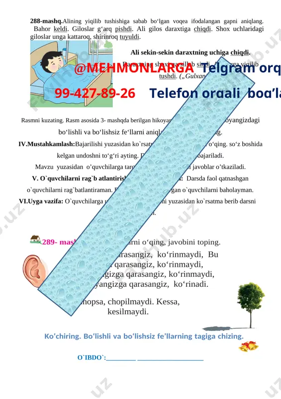 ma, ish bilan shosh. 2. kishining ishiga boqma, so‘ziga boq. 3. do‘st so‘zini tashlama, tashlab boshing qashlama. fe’llarning tagiga chizing. harakatning bajarilmaganini bildirgan qo‘shimchaning tagiga to‘lqinli chiziq chizing.inmasin – qo‘nmasin, o‘tirmasin fe’llarga qo‘shiladigan -ma qo‘shimchasi qaysi ma’nodagi harakatni bildiradi? 288-mashq.alining yiqilib tushishiga sabab bo‘lgan voqea ifodalangan gapni aniqlang. bahor keldi. giloslar g‘arq pishdi. ali gilos daraxtiga chiqdi. shox uchlaridagi giloslar unga kattaroq, shirinroq tuyuldi. [image: ] ali sekin-sekin daraxtning uchiga chiqdi. daraxtning shoxi qarsillab sindi. ali yerga yiqilib tushdi. („gulxan“dan) rasmni kuzating. rasm asosida 3- mashqda berilgan hikoyani davom ettiring. hikoyangizdagi bo‘lishli va bo‘lishsiz fe‘llarni aniqlang va tagiga chizing. iv.mustahkamlash:bajarilishi yuzasidan ko`rsatma beriladi: so‘zlarni o‘qing. so‘z boshida kelgan undoshni to‘g‘ri ayting. doskada va mustaqil bajariladi. mavzu yuzasidan o’quvchilarga tarqatmalar berilib savol javoblar o’tkaziladi.@mehmonlarga telgram orqali 99-427-89-26 telefon orqali bog’laning v. o`quvchilarni rag`b atlantirish. darsni yakunlash: darsda faol qatnashgan o`quvchilarni rag`batlantiraman. doskada mashq bajargan o`quvchilarni baholayman. vi.uyga vazifa: o`quvchilarga uy vazifasini …
