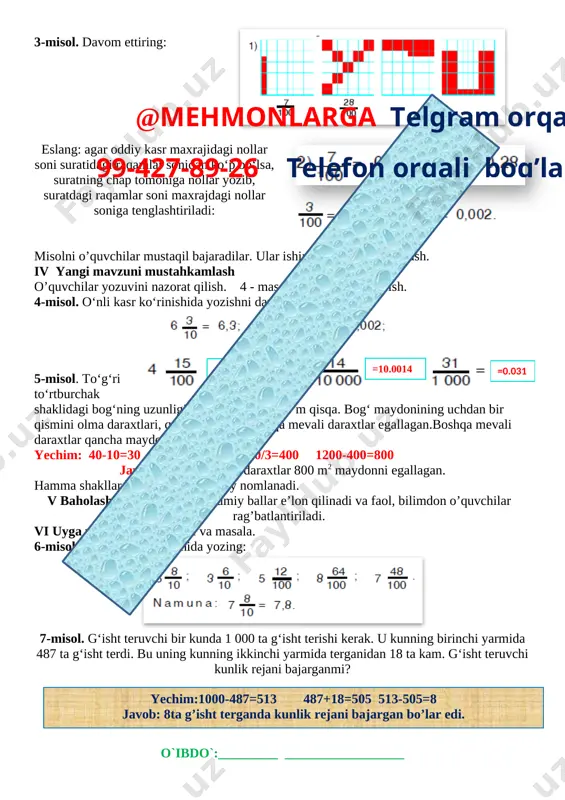 oziladi. yodda saqlang: o‘nli kasr vergul bilan ajratilgan butun va kasr qismlardan iborat. 2-misol. o‘nli kasrlarning butun va kasr qismlarini ko‘rsating: 4,48=4 +; 7,8= 7 + ; 6,8 = 6 + ; 0,46; 1,12=1 + ; 1,19; 7,17; 0,9. [image: ]3-misol. davom ettiring: [image: ][image: ]eslang: agar oddiy kasr maxrajidagi nollar soni suratidagi raqamlar sonidan ko‘p bo‘lsa, suratning chap tomoniga nollar yozib, suratdagi raqamlar soni maxrajdagi nollar soniga tenglashtiriladi: misolni o’quvchilar mustaqil bajaradilar. ular ishini kuzatish va baholash. iv yangi mavzuni mustahkamlash o’quvchilar yozuvini nazorat qilish. 4 - masala shartini tushuntirish. 4-misol. o‘nli kasr ko‘rinishida yozishni davom ettiring: [image: ]@mehmonlarga telgram orqali 99-427-89-26 telefon orqali bog’laning [image: ] 4.15 =10.0014 =0.031 5-misol. to‘g‘ri to‘rtburchak shaklidagi bog‘ning uzunligi 40 m, eni undan 10 m qisqa. bog‘ maydonining uchdan bir qismini olma daraxtlari, qolgan qismini boshqa mevali daraxtlar egallagan.boshqa mevali daraxtlar qancha maydonni egallagan? yechim: 40-10=30 40*30=1200 1200/3=400 1200-400=800 javob: boshqa mevali …