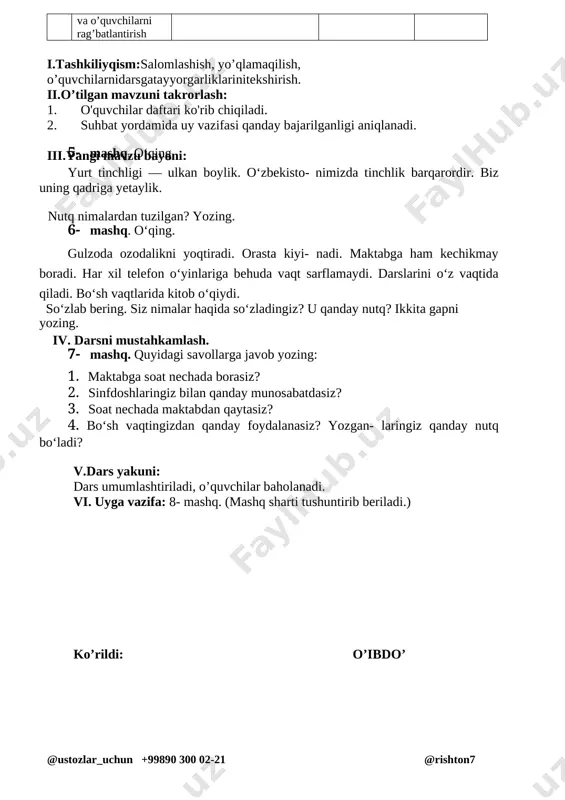 ’rgazmalilik. 20 daqiqa 4 yangi mavzuni mustahkamlash yozuv daftari bilan ishlash daftar bilan ishlash 10 daqiqa 5 darsni yakunlash va o’quvchilarni rag’batlantirish uyga vazifani tushuntirish rag’batlantirish. 2 daqiqa i.tashkiliyqism:salomlashish, yo’qlamaqilish, o’quvchilarnidarsgatayyorgarliklarinitekshirish. ii.o’tilgan mavzuni takrorlash: 1. o'quvchilar daftari ko'rib chiqiladi. 2. suhbat yordamida uy vazifasi qanday bajarilganligi aniqlanadi. iii.yangi mavzu bayoni: 5- mashq. o‘qing. yurt tinchligi — ulkan boylik. o‘zbekisto- nimizda tinchlik barqarordir. biz uning qadriga yetaylik. nutq nimalardan tuzilgan? yozing. 6- mashq. o‘qing. gulzoda ozodalikni yoqtiradi. orasta kiyi- nadi. maktabga ham kechikmay boradi. har xil telefon o‘yinlariga behuda vaqt sarflamaydi. darslarini o‘z vaqtida qiladi. bo‘sh vaqtlarida kitob o‘qiydi. so‘zlab bering. siz nimalar haqida so‘zladingiz? u qanday nutq? ikkita gapni yozing. iv. darsni mustahkamlash. 7- mashq. quyidagi savollarga javob yozing: 1. maktabga soat nechada borasiz? 2. sinfdoshlaringiz bilan qanday munosabatdasiz? 3. soat nechada maktabdan qaytasiz? 4. bo‘sh vaqtingizdan qanday foydalanasiz? yozgan- laringiz qanday nutq bo‘ladi? v.dars yakuni: dars umumlashtiriladi, o’quvchilar baholanadi. …