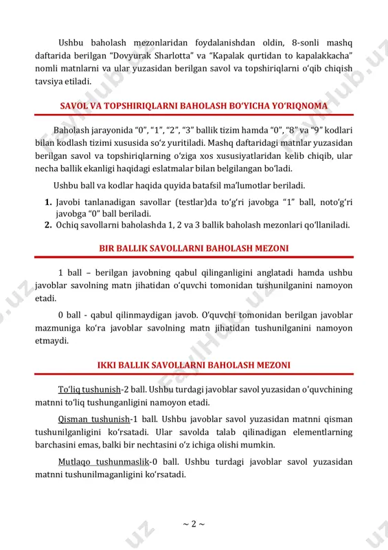 rlotta” va “kapalak qurtidan to kapalakkacha” nomli matnlarni va ular yuzasidan berilgan savol va topshiriqlarni o‘qib chiqish tavsiya etiladi. savol va topshiriqlarni baholash bo‘yicha yo‘riqnoma baholash jarayonida “0”, “1”, “2”, “3” ballik tizim hamda “0”, “8” va “9” kodlari bilan kodlash tizimi xususida so‘z yuritiladi. mashq daftaridagi matnlar yuzasidan berilgan savol va topshiriqlarning o‘ziga xos xususiyatlaridan kelib chiqib, ular necha ballik ekanligi haqidagi eslatmalar bilan belgilangan bo‘ladi. ushbu ball va kodlar haqida quyida batafsil ma’lumotlar beriladi. 1. javobi tanlanadigan savollar (testlar)da to‘g‘ri javobga “1” ball, noto‘g‘ri javobga “0” ball beriladi. 2. ochiq savollarni baholashda 1, 2 va 3 ballik baholash mezonlari qo‘llaniladi. bir ballik savollarni baholash mezoni 1 ball – berilgan javobning qabul qilinganligini anglatadi hamda ushbu javoblar savolning matn jihatidan o‘quvchi tomonidan tushunilganini namoyon etadi. 0 ball - qabul qilinmaydigan javob. o‘quvchi tomonidan berilgan javoblar mazmuniga ko‘ra javoblar savolning matn jihatidan tushunilganini namoyon etmaydi. ikki ballik savollarni baholash mezoni …