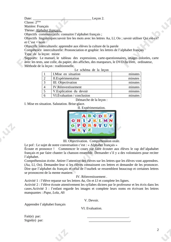 fur et a mesure qu’ils s’avancent de page en page. bon courage ! introduisez le mot alphabet et écrivez-le au tableau. chantons le rap alphabet [image: ] iv. réinvestissement . chantons le rap alphabet v. devoir. regardez la page des exercices et activités d’entraînement. faites à la maison : apprendre le vocabulaire et ecrire les mots. vi. evaluation. fait(e) par: ________________________. signé(e) par: ________________________. date: __________________________________ leçon 2. classe: 2ième matière: français thème: alphabet français. objectifs communicatifs: connaitre l’alphabet français ; objectifs linguistiques:savoir lire les mots avec les lettres aa, ll, oo ; savoir utiliser qui est-ce? et c’est + nom objectifs interculturels: apprendre aux élèves la culture de la parole compétence interculturelle: prononciation et graphie: les lettres de l’alphabet français type de la leçon: mixte supports: le manuel, le tableau des expressions, carte-questionnaires, images colorées, carte avec les tests, une colle, du papier, des affiches, des marqueurs, le dvd …