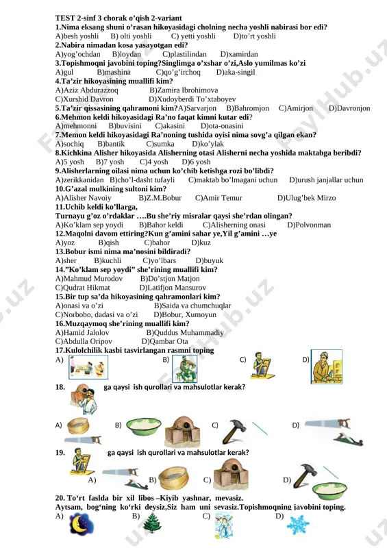 or» so‘zi qatnashgan so‘zlar berilgan qatorni toping a)laylak,bobo,qor,qiz b)laylakqor,qorbobo c)laylakqor,qorbobo,qorqiz d)qorqiz,qorbobo,qor 18. polizda koptok bo‘lib,dumalab yotar, to‘pmas. dehqon bobom avaylaboziq, suv berar, tepmas. topishmoqning javobini toping. [image: ][image: ][image: qovun][image: ]a) b) c) d) [image: ][image: ][image: ]19. mirzo ulug‘bek mulozimlari bilan ketayotganida, yo‘l yoqasida yotgan bir burda nimani ko‘rib qolibdi? [image: ]a) b) c) d) [image: ] 20. rebus javobini toping a)ot, shar ,ko’z, baqlajon,ming, ko’z b)otalar so’zi-aqlning ko’zi c)otalar so’zi-naqlning o’zi d)otga minma yiqilasan test 2-sinf 3 chorak o’qish 2-variant 1.nima eksang shuni o’rasan hikoyasidagi cholning necha yoshli nabirasi bor edi? a)besh yoshli b) olti yoshli c) yetti yoshli d)to’rt yoshli 2.nabira nimadan kosa yasayotgan edi? a)yog’ochdan b)loydan c)plastilindan d)xamirdan 3.topishmoqni javobini toping?singlimga o’xshar o’zi,aslo yumilmas ko’zi a)gul b)mashina c)qo’g’irchoq d)aka-singil 4.ta’zir hikoyasining muallifi kim? a)aziz abdurazzoq b)zamira ibrohimova c)xurshid davron d)xudoyberdi to’xtaboyev 5.ta’zir qissasining qahramoni kim?a)sarvarjon b)bahromjon c)amirjon d)davronjon 6.mehmon keldi hikoyasidagi ra’no faqat kimni kutar edi? …