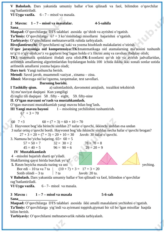 nafari o’g’il bola. 4 – misol. 20 + 20 = 40 80 – 40 = 40 50 + 10 = 60 60 + 40 = 100 40 - 10 = 30 30 + 20 = 50 70 – 20 = 50 90 – 50 = 40 misolni o’quvchilar mustaqil bajaradilar. ular ishini kuzatish va baholash. iv yangi mavzuni mustahkamlash o’quvchilar yozuvini nazorat qilish. 5 - masala shartini tushuntirish. hamma shakllar bir so’z bilan qanday nomlanadi. [image: ] v baholash. dars yakunida umumiy ballar e’lon qilinadi va faol, bilimdon o’quvchilar rag’batlantiriladi. vi uyga vazifa. 6 - 7 – misol va masala. 2 mavzu: 1 – 7 – misol va masalalar. 4-5-sahifa sana______________________ maqsad: o’quvchilarga dts talablari asosida qo’shish va ayrishni o’rgatish. ta’limiy: o’quvchilarga 67 + 3 ko’rinishidagi misollarni bajarishni o’rgatish. tarbiyaviy: o’quvchilarni mehnatsevarlik ruhida tarbiyalash. rivojlantiruvchi: o’quvchilarni og’zaki va yozma hisoblash malakalarini o’stirish. o`quv jarayoniga oid kompetensiya:tk1matematikaga oid atamalarning ma’nosini tushunib …
