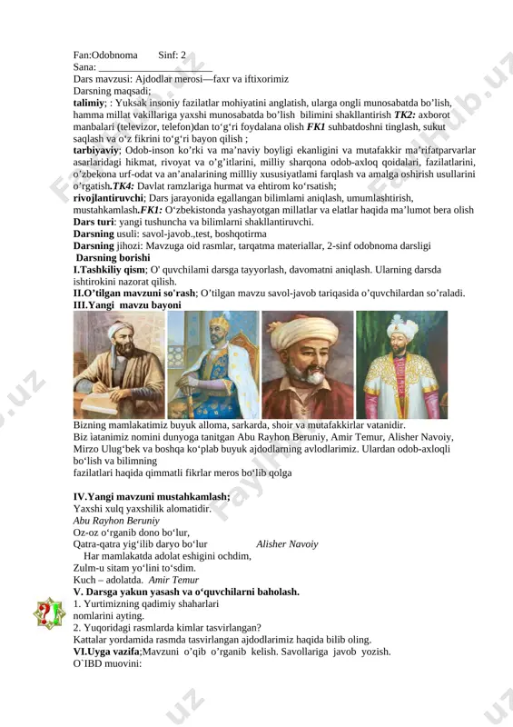lish. savollariga javob yozish. o`ibd muovini: fan:odobnoma sinf: 2 sana: ______________________ dars mavzusi: ajdodlar merosi—faxr va iftixorimiz darsning maqsadi; talimiy; : yuksak insoniy fazilatlar mohiyatini anglatish, ularga ongli munosabatda bo’lish, hamma millat vakillariga yaxshi munosabatda bo’lish bilimini shakllantirish tk2: axborot manbalari (televizor, telefon)dan to‘g‘ri foydalana olish fk1 suhbatdoshni tinglash, sukut saqlash va o‘z fikrini to‘g‘ri bayon qilish ; tarbiyaviy; odob-inson ko’rki va ma’naviy boyligi ekanligini va mutafakkir ma’rifatparvarlar asarlaridagi hikmat, rivoyat va o’g’itlarini, milliy sharqona odob-axloq qoidalari, fazilatlarini, o’zbekona urf-odat va an’analarining millliy xususiyatlami farqlash va amalga oshirish usullarini o’rgatish.tk4: davlat ramzlariga hurmat va ehtirom ko‘rsatish; rivojlantiruvchi; dars jarayonida egallangan bilimlami aniqlash, umumlashtirish, mustahkamlash.fk1: o‘zbekistonda yashayotgan millatlar va elatlar haqida ma’lumot bera olish dars turi: yangi tushuncha va bilimlarni shakllantiruvchi. darsning usuli: savol-javob.,test, boshqotirma darsning jihozi: mavzuga oid rasmlar, tarqatma materiallar, 2-sinf odobnoma darsligi darsning borishi i.tashkiliy qism; o' quvchilami darsga tayyorlash, davomatni aniqlash. ularning darsda ishtirokini nazorat qilish. ii.o’tilgan …