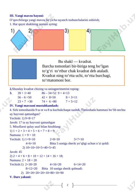 i to‘rtbur chak kvadrat deb ataladi. kvadrat ning to‘rtta uchi, to‘rtta burchagi, to‘rttatomoni bor. 2.shunday kvadrat chizing va uningperimetrini toping: 3. 39 + 1=40 86 – 3 4=52 9 + 4=13 56 – 6 =50 42 + 8=50 8 + 3=11 23 + 7 =30 74 + 6 =80 7 + 5=12 iv. yangi mavzuni mustahkamlash: 4. sirk tomoshasida 9 ta ot va 8 ta kuchukchaqat nashdi. tomoshada hammasi bo‘lib nechta uy hayvoni qatnashgan? yechish: 1) 9+8=17 javob: 17 ta uy hayvoni qatnashgan 5. misollarni qulay usul bilan hisoblang: 1) 1 + 2 + 3 + 4 + 5 + 6 + 7 + 8 + 9; namuna: 1 + 9 = 10 yechish: 1) 1+9=10 2+8=10 3+7=10 4+6=10 bitta 5 soniga sherik yo’qligi uchun o’zi qoldi: 2) 10+10+10+5=40+5=45 javob: 45 2) 2 + 4 + 6 + 8 + 10 + 12 + 14 + 16 + 18; namuna: …