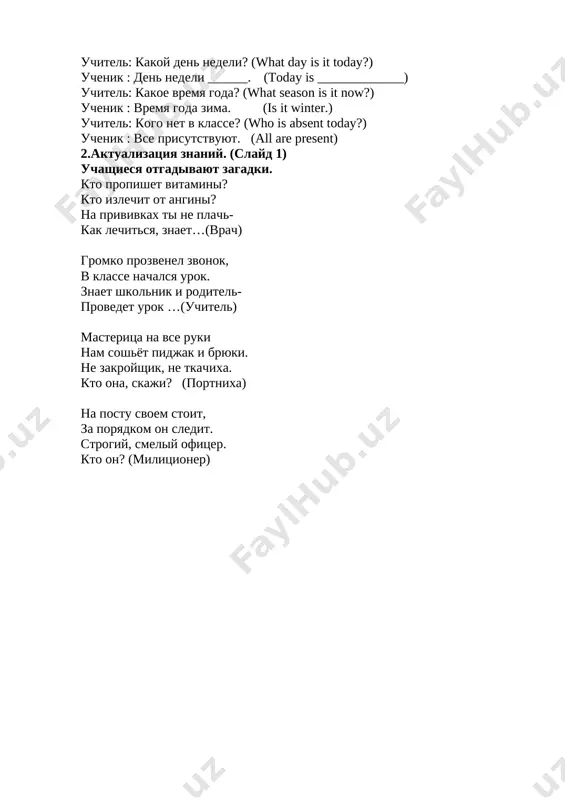____. (today is _____________) uchitel: kakoe vremya goda? (what season is it now?) uchenik : vremya goda zima. (is it winter.) uchitel: kogo net v klasse? (who is absent today?) uchenik : vse prisutstvuyut. (all are present) 2.aktualizatsiya znaniy. (slayd 1) uchashiesya otgadivayut zagadki. kto propishet vitamini? kto izlechit ot angini? na privivkax ti ne plach- kak lechitsya, znaet…(vrach) gromko prozvenel zvonok, v klasse nachalsya urok. znaet shkolnik i roditel- provedet urok …(uchitel) masteritsa na vse ruki nam soshyot pidjak i bryuki. ne zakroyshik, ne tkachixa. kto ona, skaji? (portnixa) na postu svoem stoit, za poryadkom on sledit. strogiy, smeliy ofitser. kto on? (militsioner) beseda za kruglim stolom. naprimer:. - kem ti xochesh stat? - ya xochu stat vrachom. uchashiesya zadayut drug drugu voprosi i otvechayut na nix. (otvechaya na vopros odevayutsya. napr: vrachom – beliy xalat, uchitelem- beryot jurnal, knigu, povarom- shapochku beluyu i t.d.) uchashiesya nazivayut professii i …