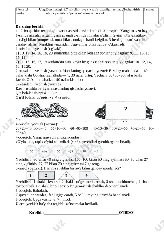 krorlash, ya'ni 100 soni ichidagi misol va masalalar yechish. suhbat 3 minut 3-bosqich. yangi mavzu bayoni • 2-sinf «matematika» darsligi bilan tanishtirish. •1,2- misol, masalalarni lushuntirib yechish. • 3- masala. rasm asosida masala tuzib, uni yechish. • dam olish daqiqasini o'tkazish. • 4-misolni yechish. suhbat, tushuntirish, muammoli izlanish 20 minut 4-bosqich. yangi mav- zuni mustahkamlash «o'yla, izla, top!» o'yinini o'tka​zish. 5-misol. geometrik shakllar haqida topshiriq. o'yin 15 minut 5-bosqich. baholash darsdagi faolligiga qarab o'quvchilar baholanadi. 3 minut 6-bosqich. uyga vazifa darslikdagi 6,7-misollar uyga vazifa ekanligi aytiladi, ularni yechish bo'yicha ko'rsatmalar beriladi. tushunti​rish 2 minut darsning borishi: 1-, 2-bosqichlar texnologik xarita asosida tashkil etiladi. 3-bosqich. yangi mavzu bayoni: 1-sinfda nimalar o'rganilganligi, endi 2-sinfda nimalar o'tilishi, 2-sinf «matematika» darsligi bilan (muqovasi, mualliflari, undagi shartli belgilar, 3-betdagi rasm) va u bilan qanday ishlash kerakligi yuzasidan o'quvchilar bilan suhbat o'tkaziladi. 1-misolni yechish (og'zaki). 1) 10, 12, 14, 16, 18, 20 sonlaridan bitta oldin kelagan …