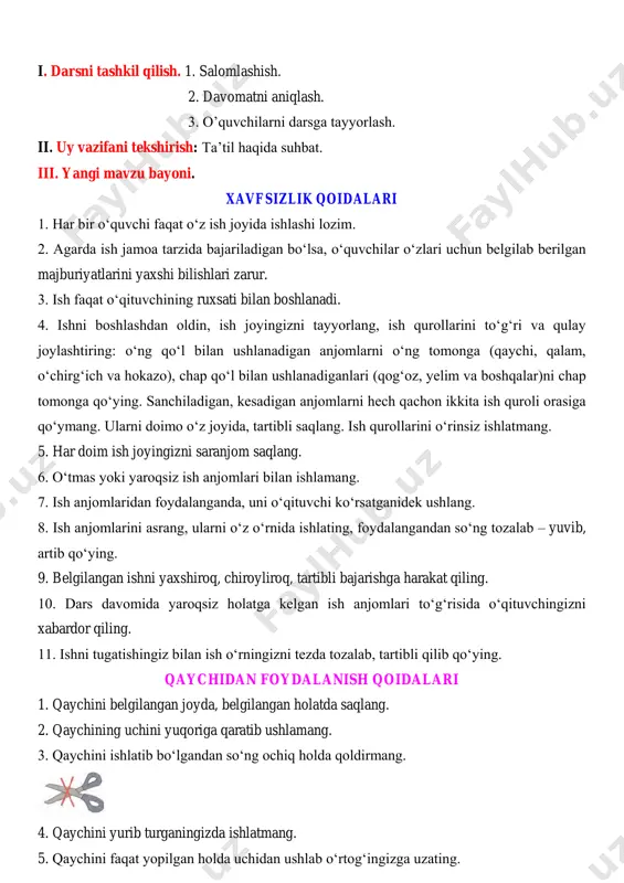 bo‘lsa, o‘quvchilar o‘zlari uchun belgilab berilgan majburiyatlarini yaxshi bilishlari zarur. 3. ish faqat o‘qituvchining ruxsati bilan boshlanadi. 4. ishni boshlashdan oldin, ish joyingizni tayyorlang, ish qurollarini to‘g‘ri va qulay joylashtiring: o‘ng qo‘l bilan ushlanadigan anjomlarni o‘ng tomonga (qaychi, qalam, o‘chirg‘ich va hokazo), chap qo‘l bilan ushlanadiganlari (qog‘oz, yelim va boshqalar)ni chap tomonga qo‘ying. sanchiladigan, kesadigan anjomlarni hech qachon ikkita ish quroli orasiga qo‘ymang. ularni doimo o‘z joyida, tartibli saqlang. ish qurollarini o‘rinsiz ishlatmang. 5. har doim ish joyingizni saranjom saqlang. 6. o‘tmas yoki yaroqsiz ish anjomlari bilan ishlamang. 7. ish anjomlaridan foydalanganda, uni o‘qituvchi ko‘rsatganidek ushlang. 8. ish anjomlarini asrang, ularni o‘z o‘rnida ishlating, foydalangandan so‘ng tozalab – yuvib, artib qo‘ying. 9. belgilangan ishni yaxshiroq, chiroyliroq, tartibli bajarishga harakat qiling. 10. dars davomida yaroqsiz holatga kelgan ish anjomlari to‘g‘risida o‘qituvchingizni xabardor qiling. 11. ishni tugatishingiz bilan ish o‘rningizni tezda tozalab, tartibli qilib qo‘ying. qaychidan foydalanish qoidalari 1. qaychini belgilangan joyda, …