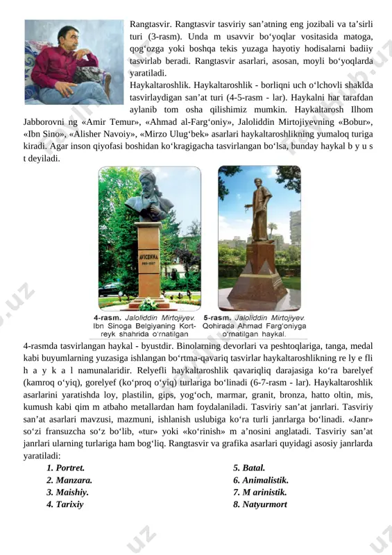 asm). unda m usavvir bo‘yoqlar vositasida matoga, qog‘ozga yoki boshqa tekis yuzaga hayotiy hodisalarni badiiy tasvirlab beradi. rangtasvir asarlari, asosan, moyli bo‘yoqlarda yaratiladi. haykaltaroshlik. haykaltaroshlik - borliqni uch o‘lchovli shaklda tasvirlaydigan san’at turi (4-5-rasm - lar). haykalni har tarafdan aylanib tom osha qilishimiz mumkin. haykaltarosh ilhom jabborovni ng «amir temur», «ahmad al-farg‘oniy», jaloliddin mirtojiyevning «bobur», «ibn sino», «alisher navoiy», «mirzo ulug‘bek» asarlari haykaltaroshlikning yumaloq turiga kiradi. agar inson qiyofasi boshidan ko‘kragigacha tasvirlangan bo‘lsa, bunday haykal b y u s t deyiladi. [image: ] 4-rasmda tasvirlangan haykal - byustdir. binolarning devorlari va peshtoqlariga, tanga, medal kabi buyumlarning yuzasiga ishlangan bo‘rtma-qavariq tasvirlar haykaltaroshlikning re ly e fli h a y k a l namunalaridir. relyefli haykaltaroshlik qavariqliq darajasiga ko‘ra barelyef (kamroq o‘yiq), gorelyef (ko‘proq o‘yiq) turlariga bo‘linadi (6-7-rasm - lar). haykaltaroshlik asarlarini yaratishda loy, plastilin, gips, yog‘och, marmar, granit, bronza, hatto oltin, mis, kumush kabi qim m atbaho metallardan ham foydalaniladi. tasviriy …