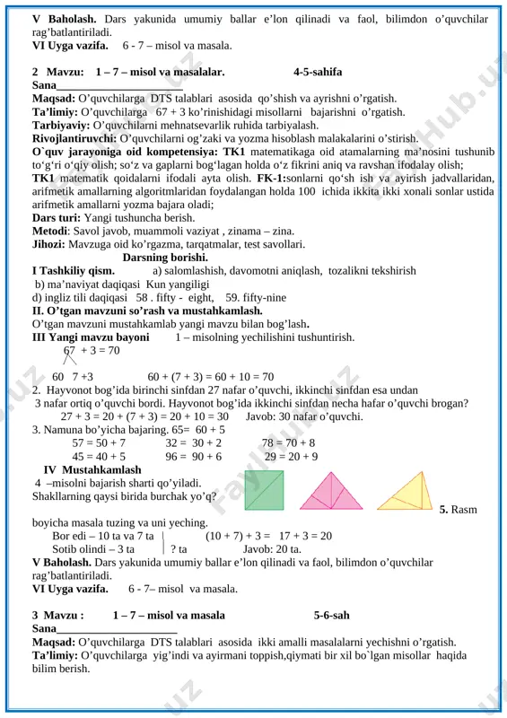 15 nafari o’g’il bola. 4 – misol. 20 + 20 = 40 80 – 40 = 40 50 + 10 = 60 60 + 40 = 100 40 - 10 = 30 30 + 20 = 50 70 – 20 = 50 90 – 50 = 40 misolni o’quvchilar mustaqil bajaradilar. ular ishini kuzatish va baholash. iv yangi mavzuni mustahkamlash o’quvchilar yozuvini nazorat qilish. 5 - masala shartini tushuntirish. hamma shakllar bir so’z bilan qanday nomlanadi. [image: ] v baholash. dars yakunida umumiy ballar e’lon qilinadi va faol, bilimdon o’quvchilar rag’batlantiriladi. vi uyga vazifa. 6 - 7 – misol va masala. 2 mavzu: 1 – 7 – misol va masalalar. 4-5-sahifa sana______________________ maqsad: o’quvchilarga dts talablari asosida qo’shish va ayrishni o’rgatish. ta’limiy: o’quvchilarga 67 + 3 ko’rinishidagi misollarni bajarishni o’rgatish. tarbiyaviy: o’quvchilarni mehnatsevarlik ruhida tarbiyalash. rivojlantiruvchi: o’quvchilarni og’zaki va yozma hisoblash malakalarini o’stirish. o`quv jarayoniga oid kompetensiya: tk1 matematikaga oid …