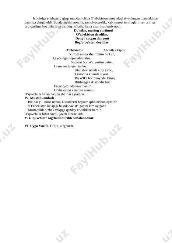 ar, dong’i tutgan dunyoni bog’u bo’ston deydilar. o’zbekiston abdulla oripov yurtim senga she’r bitim bu kun, qiyosingni topmadim also. shoirlar bor, o’z yurtim butun, olam aro tatigan tanho. ular sheri uchdi ko’p yiroq, qanotida kumish diyori. bir o’lka bor dunyoda, biroq, bitilmagan dostondir bari faqat ojiz qalamim manim o’zbekiston vatanim manim o’quvchilar vatan haqida she’rlar aytadilar. iv. mustahkamlash ─ biz har yili nima uchun 1-sentabrni bayram qilib nishonlaymiz? ─ “o’zbekiston kelajagi buyuk davlat” gapini kim aytgan? ─ mustaqillik o’zbek xalqiga qanday erkinliklar berdi? o’quvchilar bilan savol- javob o’tkaziladi. v. o’quvchilar rag’batlantirilib baholanadilar. vi. uyga vazifa. o’qib, o’rganish. 2 – dars mavzu: vatanjonim, vatanum sana___________________ po’lat mo’min maqsad: o’quvchilarga 1-sentabr mustaqillik kuni haqida tushuncha berish. ta’limiy: o’quvchilarga mustaqilligimizning 27-yilligi va shu davrda bo’lgan o’zgarishlar haqida tushuncha berish. tarbiyaviy: o’quvchilarni vatanimiz o’zbekistonni sevishga va uni ardoqlashga o’rgatish. unga mehr- muhabbat ruhida tarbiyalash. rivojlanturuvchi: o’quvchilarni og’zaki nutqini o’stirish. o`quv jarayoniga oid kompetensiya: . …
