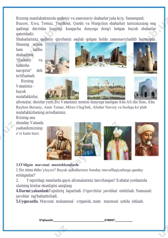 hib bormoqda. shuning uchun ham ushbu shaharlarni "qadimiy va hamisha navqiron" deb ta'riflashadi. bizning vatanimiz - buyuk mutafakkirlar, allomalar, shoirlar yurti.biz vatanimiz nomini dunyoga tanitgan abu ali ibn sino, abu rayhon beruniy, amir temur, mirzo ulug'bek, alisher navoiy va boshqa ko’plab mutafakkirlarning avlodlarimiz. bizning ana shunday vatanda yashashimizning o’zi katta baxt. 3.o’tilgan mavzuni mustahkamlash. 1.siz nima debo’ylaysiz? buyuk ajdodlarimiz bunday muvaffaqiyatlarga qanday erishganlar? 2. yuqoridagi rasmlarda qaysi allomalarimiz tasvirlangan? kattalar yordamida ularning kimlar ekanligini aniqlang 4.darsni yakunlashtopshiriq bajariladi. o'quvchilar javoblari eshitiladi. namunali javoblar rag'batlantiriladi. 5.uygavazifa. mavzuni mukammal o'rganish, matn mazmuni ustida ishlash. o’qituvchi:_________________________________o’ibdo’:___________ a)ta'limiy:o'quvchilarga bizning ajdodlar merosi – faxr va iftixorimiz ekanligi va biz ulardan faxrlanishimiz ularga munosib farzand bo’lishimiz haqida bilim berish; b)tarbiyaviy:o'quvchilarda ajdodlar merosiga muhabbat tuyg'ularini tarbiyalash; d)rivojlantiruvchi:o'quvchilarni ijodiy flkrlashga, o'rganganlaridan xulosa chiqara olishga o'rgatish. dars uslubi:yangi bilim beruvchi.muloqot, innovatsion texnologiyalardan foydalanish. dars jihozi: kartochkalar, tarqatma materiallar suratlar. darsning borishi: 1.darsni tashkil etish. 1.tashkiliyqism.a)davomatni aniqlash b)ob-havo haqida suhbat …