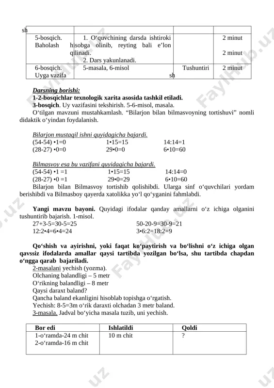 hi: 1-2-bosqichlar texnologik xarita asosida tashkil etiladi. 3-bosqich. uy vazifasini tekshirish. 5-6-misol, masala. o‘tilgan mavzuni mustahkamlash. “bilarjon bilan bilmasvoyning tortishuvi” nomli didaktik o‘yindan foydalanish. bilarjon mustaqil ishni quyidagicha bajardi. (54-54) •1=0 1•15=15 14:14=1 (28-27) •0=0 29•0=0 6•10=60 bilmasvoy esa bu vazifani quyidagicha bajardi. (54-54) •1 =1 1•15=15 14:14=0 (28-27) •0 =1 29•0=29 6•10=60 bilarjon bilan bilmasvoy tortishib qolishibdi. ularga sinf o‘quvchilari yordam berishibdi va bilmasboy qayerda xatolikka yo‘l qo‘yganini fahmlabdi. yangi mavzu bayoni. quyidagi ifodalar qanday amallarni o‘z ichiga olganini tushuntirib bajarish. 1-misol. 27+3-5=30-5=25 50-20-9=30-9=21 12:2•4=6•4=24 3•6:2=18:2=9 qo‘shish va ayirishni, yoki faqat ko‘paytirish va bo‘lishni o‘z ichiga olgan qavssiz ifodalarda amallar qaysi tartibda yozilgan bo‘lsa, shu tartibda chapdan o‘ngga qarab bajariladi. 2-masalani yechish (yozma). olchaning balandligi – 5 metr o‘rikning balandligi – 8 metr qaysi daraxt baland? qancha baland ekanligini hisoblab topishga o‘rgatish. yechish: 8-5=3m o‘rik daraxti olchadan 3 metr baland. 3-masala. jadval bo‘yicha masala tuzib, uni yechish. bor edi …