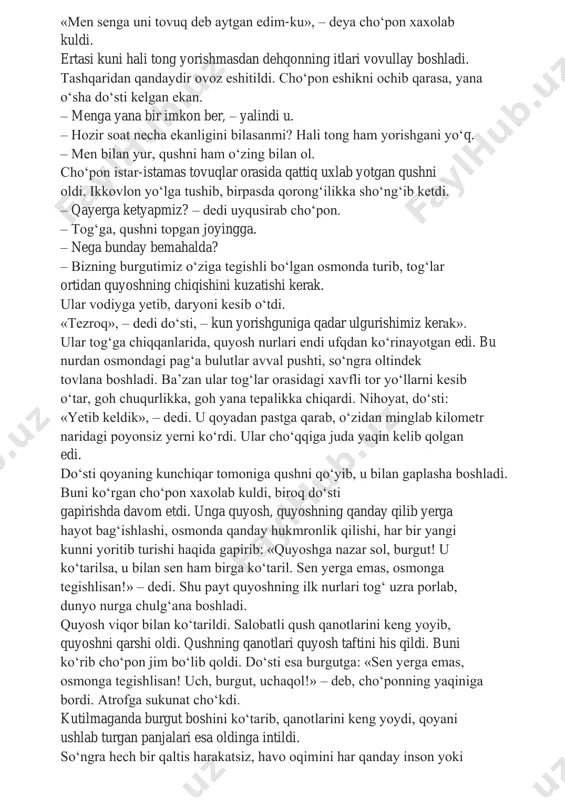 isan! uch, burgut, uchaqol!» – debdi. shunda qush qanotlarini keng yozib atrofga qaradi, donlab yurgan tovuqlarni ko‘rib, ularning qatoriga qo‘shilish uchun pastga sakrab tushdi. «men senga uni tovuq deb aytgan edim-ku», – deya cho‘pon xaxolab kuldi. ertasi kuni hali tong yorishmasdan dehqonning itlari vovullay boshladi. tashqaridan qandaydir ovoz eshitildi. cho‘pon eshikni ochib qarasa, yana o‘sha do‘sti kelgan ekan. – menga yana bir imkon ber, – yalindi u. – hozir soat necha ekanligini bilasanmi? hali tong ham yorishgani yo‘q. – men bilan yur, qushni ham o‘zing bilan ol. cho‘pon istar-istamas tovuqlar orasida qattiq uxlab yotgan qushni oldi. ikkovlon yo‘lga tushib, birpasda qorong‘ilikka sho‘ng‘ib ketdi. – qayerga ketyapmiz? – dedi uyqusirab cho‘pon. – tog‘ga, qushni topgan joyingga. – nega bunday bemahalda? – bizning burgutimiz o‘ziga tegishli bo‘lgan osmonda turib, tog‘lar ortidan quyoshning chiqishini kuzatishi kerak. ular vodiyga yetib, daryoni kesib o‘tdi. «tezroq», – dedi do‘sti, – kun yorishguniga qadar ulgurishimiz kerak». ular …