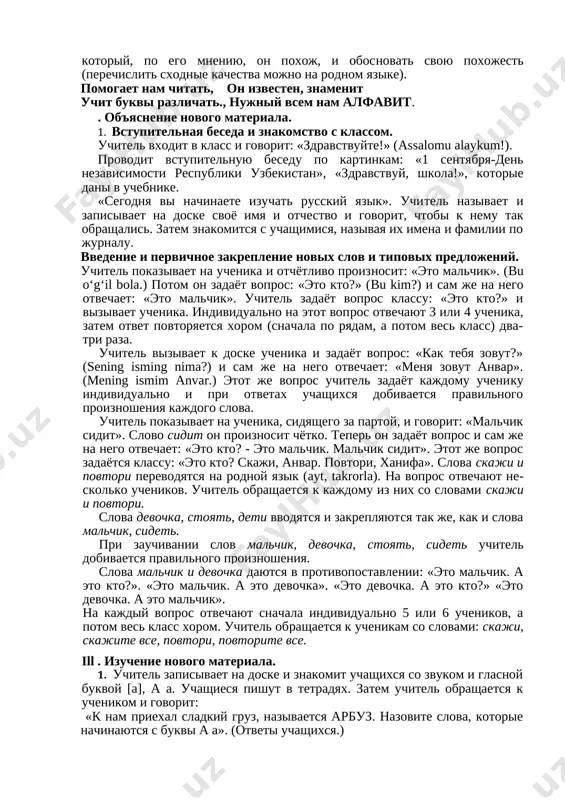 ) uchitel vizivaet ves klass k doske, i vse ucheniki stanovyatsya v obshiy krug. zatem uchitel ob'yasnyaet pravila igri, korrektiruet ee xod. kajdiy po ocheredi doljen nazvat svoyo imya i tsvet (obraz: predmet, rastenie), na kotoriy, po ego mneniyu, on poxoj, i obosnovat svoyu poxojest (perechislit sxodnie kachestva mojno na rodnom yazike). pomogaet nam chitat, on izvesten, znamenit uchit bukvi razlichat., nujniy vsem nam alfavit. . ob'yasnenie novogo materiala. 1. vstupitelnaya beseda i znakomstvo s klassom. uchitel vxodit v klass i govorit: «zdravstvuyte!» (assalomu alaykum!). provodit vstupitelnuyu besedu po kartinkam: «1 sentyabrya-den nezavisimosti respubliki uzbekistan», «zdravstvuy, shkola!», kotorie dani v uchebnike. «segodnya vi nachinaete izuchat russkiy yazik». uchitel nazivaet i zapisivaet na doske svoyo imya i otchestvo i govorit, chtobi k nemu tak obrashalis. zatem znakomitsya s uchashimisya, nazivaya ix imena i familii po jurnalu. vvedenie i pervichnoe zakreplenie novix slov i tipovix predlojeniy. uchitel pokazivaet na uchenika i otchyotlivo …