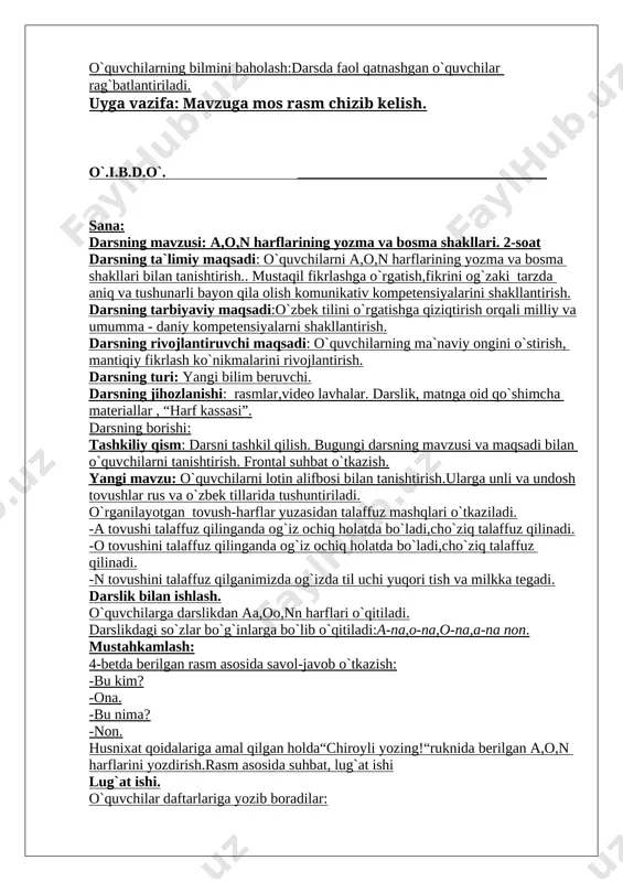imiy maqsadi: o`quvchilarni a,o,n harflarining yozma va bosma shakllari bilan tanishtirish.. mustaqil fikrlashga o`rgatish,fikrini og`zaki tarzda aniq va tushunarli bayon qila olish komunikativ kompetensiyalarini shakllantirish. darsning tarbiyaviy maqsadi:o`zbek tilini o`rgatishga qiziqtirish orqali milliy va umumma - daniy kompetensiyalarni shakllantirish. darsning rivojlantiruvchi maqsadi: o`quvchilarning ma`naviy ongini o`stirish, mantiqiy fikrlash ko`nikmalarini rivojlantirish. darsning turi: yangi bilim beruvchi. darsning jihozlanishi: rasmlar,video lavhalar. darslik, matnga oid qo`shimcha materiallar , “harf kassasi”. darsning borishi: tashkiliy qism: darsni tashkil qilish. bugungi darsning mavzusi va maqsadi bilan o`quvchilarni tanishtirish. frontal suhbat o`tkazish. yangi mavzu: o`quvchilarni lotin alifbosi bilan tanishtirish.ularga unli va undosh tovushlar rus va o`zbek tillarida tushuntiriladi. o`rganilayotgan tovush-harflar yuzasidan talaffuz mashqlari o`tkaziladi. -a tovushi talaffuz qilinganda og`iz ochiq holatda bo`ladi,cho`ziq talaffuz qilinadi. -o tovushini talaffuz qilinganda og`iz ochiq holatda bo`ladi,cho`ziq talaffuz qilinadi. -n tovushini talaffuz qilganimizda og`izda til uchi yuqori tish va milkka tegadi. darslik bilan ishlash. o`quvchilarga darslikdan aa,oo,nn harflari o`qitiladi. darslikdagi so`zlar bo`g`inlarga …