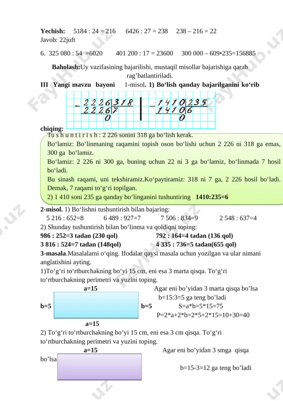ustaqil misollar bajarishiga qarab rag’batlantiriladi. iii yangi mavzu bayoni 1-misol. 1) bo‘lish qanday bajarilganini ko‘rib chiqing: [image: image1.png] [image: image2] 2-misol. 1) bo‘lishni tushuntirish bilan bajaring: 5 216 : 652=8 6 489 : 927=7 7 506 : 834=9 2 548 : 637=4 2) shunday tushuntirish bilan bo‘linma va qoldiqni toping: 986 : 252=3 tadan (230 qol) 792 : 164=4 tadan (136 qol) 3 816 : 524=7 tadan (148qol) 4 335 : 736=5 tadan(655 qol) 3-masala.masalalarni o‘qing. ifodalar qaysi masala uchun yozilgan va ular nimani anglatishini ayting. 1)to‘g‘ri to‘rtburchakning bo‘yi 15 cm, eni esa 3 marta qisqa. to‘g‘ri to‘rtburchakning perimetri va yuzini toping. [image: image6.png] a=15 agar eni bo’yidan 3 marta qisqa bo’lsa b=15:3=5 ga teng bo’ladi b=5 b=5 s=a*b=5*15=75 p=2*a+2*b=2*5+2*15=10+30=40 a=15 2) to‘g‘ri to‘rtburchakning bo‘yi 15 cm, eni esa 3 cm qisqa. to‘g‘ri to‘rtburchakning perimetri va yuzini toping. [image: image7.jpg] a=15 agar eni bo’yidan 3 smga qisqa bo’lsa b=15-3=12 ga …