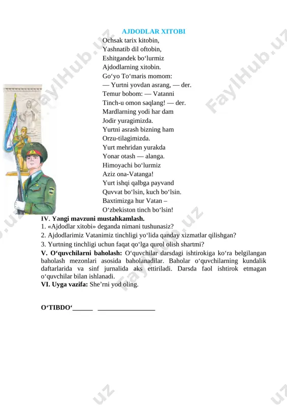 xitobin. go‘yo to‘maris momom: [image: image2.jpg]— yurtni yovdan asrang, — der. temur bobom: — vatanni tinch-u omon saqlang! — der. mardlarning yodi har dam jodir yuragimizda. yurtni asrash bizning ham orzu-tilagimizda. yurt mehridan yurakda yonar otash — alanga. himoyachi bo‘lurmiz aziz ona-vatanga! yurt ishqi qalbga payvand quvvat bo‘lsin, kuch bo‘lsin. baxtimizga hur vatan – o‘zbekiston tinch bo‘lsin! iv. yangi mavzuni mustahkamlash. 1. «ajdodlar xitobi» deganda nimani tushunasiz? 2. ajdodlarimiz vatanimiz tinchligi yo‘lida qanday xizmatlar qilishgan? 3. yurtning tinchligi uchun faqat qo‘lga qurol olish shartmi? v. o‘quvchilarni baholash: o‘quvchilar darsdagi ishtirokiga ko‘ra belgilangan baholash mezonlari asosida baholanadilar. baholar o‘quvchilarning kundalik daftarlarida va sinf jurnalida aks ettiriladi. darsda faol ishtirok etmagan o‘quvchilar bilan ishlanadi. vi. uyga vazifa: she’rni yod oling. o‘tibdo‘______ _________________ sana:__________________________ mavzu: shaxzodaning bolaligi maqsad: dts talablari asosida bilim berish. matn mazmunini to’liq qayta hikoyalashni o’rgatish. oqigan asari yuzasidan mustaqil reja tuza olishni o’rgatish. ta’limiy: o`quvchilarda keltirilgan qahramon haqida tasavvur …