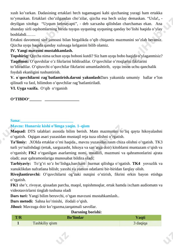 . dadasi har kuni uzoq oqshomlar unga ertak va rivoyatlar aytib berar, qizcha esa: “tag’in aytib bering”, - deb tinglashni xush ko’rarkan. dadasining ertaklari hech tugamagani kabi qizchaning yuragi ham ertakka to’ymaskan. ertaklari cho’zilgandan cho’zilar, qizcha esa hech uxlay demaskan. “uxla!, - deyilgan xitobga “uyqum kelmayapti”, - deb xarxasha qilishdan charchamas ekan. ana shunday sirli oqshomlarning birida tuyqus uyquning uyquning qanday bo’lishi haqida o’ylay boshlabdi……. ertakni davomoni sinf jamoasi bilan birgalikda o’qib chiqamiz mazmunini so’zlab beramiz. qizcha uyqu haqida qanday xulosaga kelganini bilib olamiz. iv. yangi mavzuni mustahkamlash. topshiriq: qizcha nima uchun uyqu boboni kutdi? siz ham uyqu bobo haqida o’ylaganmisiz? taqdimot: o’quvshilar o’z fikrlarini bildiradilar. o’quvchilar o’rtoqlarini fikrlarini to’ldiradilar. o’qituvchi o’quvchilar fikrlarini umumlashtirib, uyqu inson uchu qanchalik foydali ekanligini tushuntirish. v. o`quvchilarni rag`batlantirish.darsni yakunlashdars yakunida umumiy ballar e’lon qilinadi va faol, bilimdon o’quvchilar rag’batlantiriladi. vi. uyga vazifa. o‘qib o‘rganish o‘tibdo‘______ _________________ sana:__________________________ mavzu: hunarsiz kishi o’limga yaqin. 1–qism maqsad: …