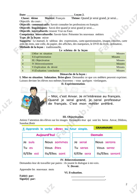 thème: quand je serai grand, je serai... objectifs du cours : objectifs communicatifs: savoir connaître les professions en français objectifs linguistiques: savoi dire quand je serai grand je serai.... objectifs interculturels: trouver vrai ou faux compétence interculturelle: savoir-faire: présenter les nouveaux métiers type de la leçon: mixte supports: le manuel, le tableau des expressions, carte-questionnaires, images colorées, carte avec les tests, une colle, du papier, des affiches, des marqueurs, le dvd du livre, ordinateur, mèthode de la leçon : traditionnelle, le schéma de la leçon 1 i.mise en situation minutes 2 ii.expérimentation minutes 3 iii. objectivation minutes 4 iv.réinvestissement minutes 5 v.explication du devoir minutes 6 vi.évaluation / conclusion minutes démarche de la leçon : i. mise en situation. salutation. brise-glace. demandez ce que ces métiers peuvent exprimer. laissez deviner les élèves eux-mêmes.souvenez – vous quelques virelangues. ii. expérimentation. [image: ] iii. objectivation. attirez l’attention des élèves sur les images …
