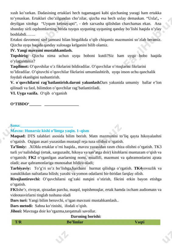 dasi har kuni uzoq oqshomlar unga ertak va rivoyatlar aytib berar, qizcha esa: “tag’in aytib bering”, - deb tinglashni xush ko’rarkan. dadasining ertaklari hech tugamagani kabi qizchaning yuragi ham ertakka to’ymaskan. ertaklari cho’zilgandan cho’zilar, qizcha esa hech uxlay demaskan. “uxla!, - deyilgan xitobga “uyqum kelmayapti”, - deb xarxasha qilishdan charchamas ekan. ana shunday sirli oqshomlarning birida tuyqus uyquning uyquning qanday bo’lishi haqida o’ylay boshlabdi……. ertakni davomoni sinf jamoasi bilan birgalikda o’qib chiqamiz mazmunini so’zlab beramiz. qizcha uyqu haqida qanday xulosaga kelganini bilib olamiz. iv. yangi mavzuni mustahkamlash. topshiriq: qizcha nima uchun uyqu boboni kutdi?siz ham uyqu bobo haqida o’ylaganmisiz? taqdimot: o’quvshilar o’z fikrlarini bildiradilar. o’quvchilar o’rtoqlarini fikrlarini to’ldiradilar. o’qituvchi o’quvchilar fikrlarini umumlashtirib, uyqu inson uchu qanchalik foydali ekanligini tushuntirish. v. o`quvchilarni rag`batlantirish.darsni yakunlashdars yakunida umumiy ballar e’lon qilinadi va faol, bilimdon o’quvchilar rag’batlantiriladi. vi. uyga vazifa. o‘qib o‘rganish o‘tibdo‘______ _________________ sana:__________________________ mavzu: hunarsiz kishi o’limga yaqin. 1–qism maqsad: dts talablari …