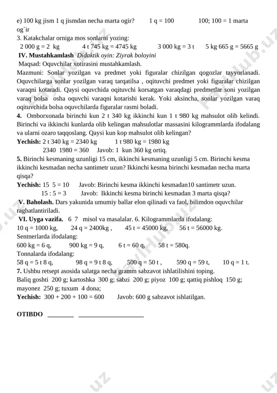 eslang. 1 kg = 1000 g 1 q = 100 kg 1 t = 1000 kg 1 t = 10 q 2. a) 100 g jism 1 kg jismdan necha marta yengil? 1 kg = 1000g 1000: 100 = 10marta b) 1 kg jism 1 t jismdan necha marta yengil? 1 t = 1000 kg 1000 : 1 = 1000 marta yengil d) 100 g jism 10 g jismdan necha marta og�ir? 100 : 10 = 10 marta og`ir e) 100 kg jism 1 q jismdan necha marta og�ir? 1 q = 100 100; 100 = 1 marta og`ir 3. katakchalar o�rniga mos sonlarni yozing: 2 000 g = 2 kg 4 t 745 kg = 4745 kg 3 000 kg = 3 t 5 kg 665 g = 5665 g iv. mustahkamlash didaktik o�yin: �ziyrak bo�l�o�yini maqsad: o�quvchilar xotirasini mustahkamlash. mazmuni: sonlar yozilgan va predmet yoki figuralar chizilgan qog�ozlar …