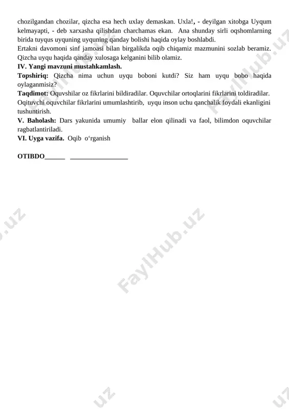 ni- uning dadasi ekan. dadasi har kuni uzoq oqshomlar unga ertak va rivoyatlar aytib berar, qizcha esa: �tag�in aytib bering�, - deb tinglashni xush ko�rarkan. dadasining ertaklari hech tugamagani kabi qizchaning yuragi ham ertakka to�ymaskan. ertaklari cho�zilgandan cho�zilar, qizcha esa hech uxlay demaskan. �uxla!, - deyilgan xitobga �uyqum kelmayapti�, - deb xarxasha qilishdan charchamas ekan. ana shunday sirli oqshomlarning birida tuyqus uyquning uyquning qanday bo�lishi haqida o�ylay boshlabdi��. ertakni davomoni sinf jamoasi bilan birgalikda o�qib chiqamiz mazmunini so�zlab beramiz. qizcha uyqu haqida qanday xulosaga kelganini bilib olamiz. iv. yangi mavzuni mustahkamlash. topshiriq: qizcha nima uchun uyqu boboni kutdi? siz ham uyqu bobo haqida o�ylaganmisiz? taqdimot: o�quvshilar o�z fikrlarini bildiradilar. o�quvchilar o�rtoqlarini fikrlarini to�ldiradilar. o�qituvchi o�quvchilar fikrlarini umumlashtirib, uyqu inson uchu qanchalik foydali ekanligini tushuntirish. v. baholash: dars yakunida umumiy ballar e�lon qilinadi va faol, bilimdon o�quvchilar rag�batlantiriladi. vi. uyga vazifa. o�qib o‘rganish o�tibdo�______ _________________ sinf: 4-a o�qituvchi: karimova munojat sana:__________________________ …