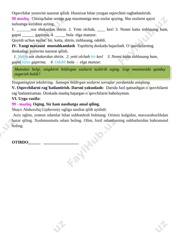 rag�batlantirish. 98� mashq. chiziqchalar o�rniga gap mazmuniga mos so�zlar qo�ying. shu so�zlarni qaysi turkumga kirishini ayting. 1. _______so�z shakardan shirin. 2. yetti o�lchab, ____ kes! 3. nonni katta tishlasang ham, gapni ______ gapirma. 4. _____ bola � elga manzur. qo�yish uchun so�zlar: bir, katta, shirin, tishlasang, odobli. iv. yangi mavzuni mustahkamlash topshiriq doskada bajariladi. o`quvchilarning doskadagi yozuvini nazorat qilish. 1. shirin so�z shakardan shirin. 2. yetti o�lchab bir kes! 3. nonni katta tishlasang ham, gapni katta gapirma. 4. odobli bola - elga manzur. [image: image4.jpg] yozganingizni tekshiring. sanoqni bildirgan so�zlarni so�roqlar yordamida aniqlang. v. o�quvchilarni rag`batlantirish. darsni yakunlash: darsda faol qatnashgan o`quvchilarni rag`batlantiraman. doskada mashq bajargan o`quvchilarni baholayman. vi. uyga vazifa: 99 - mashq. o�qing. siz ham nasihatga amal qiling. shayx abduxoliq g�ijduvoniy o�g�liga nasihat qilib aytibdi: � aziz o�g�lim, yomon odamlar bilan suhbatdosh bo�lmang. o�rinsiz kulgidan, masxarabozlikdan hazar qiling. xushmuomala odam bo�ling. olim, fozil odamlarning suhbatlaridan bahramand bo�ling. o�tibdo�______ …