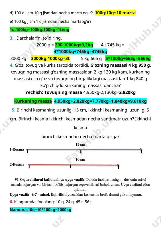 kg=0,2kg 4 t 745 kg = 4*1000kg+745kg=4745kg 3000 kg = 3000kg:1000kg=3t 5 kg 665 g =5*1000g+665g=5665g 4. g‘oz, tovuq va kurka tarozida tortildi. g‘ozning massasi 4 kg 950 g, tovuqning massasi g‘ozning massasidan 2 kg 130 kg kam, kurkaning massasi esa g‘oz va tovuqning birgalikdagi massasidan 1 kg 840 g ko‘p chiqdi. kurkaning massasi qancha? yechish: tovuqning massa 4,950kg-2,130kg=2,820kg kurkaning massa 4,950kg+2,820kg=7,770kg+1,840kg=9,610kg 5. birinchi kesmaning uzunligi 15 cm, ikkinchi kesmaning uzunligi 5 cm. birinchi kesma ikkinchi kesmadan necha santimetr uzun? ikkinchi kesma birinchi kesmadan necha marta qisqa? 15 sm 1-kesma 10 sm 2-kesma vi. o`quvchilarni baholash va uyga vazifa: darsda faol qatnashgan, doskada misol masala bajargan va birinch bo`lib bajargan o`quvchilarni baholayman. uyga vazifani e`lon qilaman. uyga vazifa 6-7 - misol. bajarilishi yuzasidan ko`rsatma berib darsni yakunlayman. 6. kilogramda ifodalang: 10 q, 24 q, 45 t, 56 t. namuna:10q=10*100kg=1000kg sentnerlarda ifodalang: 600 kg, 900 kg, 6 t,58 t, 58 t. …