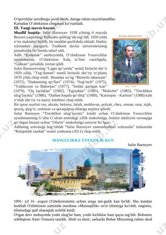 3. mustaqillik to‘g‘risida nimalarni bilasiz? 4. davlatimiz prezidenti kim? o‘quvchilar savollarga javob berib, darsga ruhan tayyorlanadilar. kartadan o‘zbekiston chegarasi ko‘rsatiladi. iii. yangi mavzu bayoni. [image: c:\users\sayyod\contacts\desktop\safar_barnoyev_portret.jpg]muallif haqida: safar barnoyev 1938 yilning 6 mayida buxoro yaqinidagi dilkusho qishlogʻida tugʻildi. 1959 yilda oʻrta maktabni bitirib, bir muddat qurilishda ishladi. harbiy xizmatdan qaytgach, toshkent davlat universitetining jurnalistika boʻlimida tahsil oldi. adib “kamalak” nashriyotida, oʻzbekiston yozuvchilar uyushmasida, oʻzbekiston xalq taʼlimi vazirligida, “gulxan” jurnalida xizmat qildi. safar barnoyevning “lager qoʻynida” nomli birinchi sheʼri 1959 yilda, “togʻdamen” nomli birinchi sheʼriy toʻplami 1970 yilda chop etildi. shundan soʻng “birinchi tabassum” (1972), “dadamning qoʻllari” (1974), “sogʻinch” (1975), “yulduzxon va bahorjon” (1977), “soldat qaytgan kun” (1979), “oq laylaklar” (1982), “egizaklar” (1985), “mukofot” (1983), “tinchlikni ulugʻlaymiz” (1986), “dadam haqida qoʻshiq” (1989), “karimjon ‒ karlson” (1988) kabi oʻnlab sheʼriy va nasriy kitoblari chop etildi. bir qator asarlari rus, ukrain, belorus, latish, moldovan, polyak, chex, arman, ozar, tojik, qozoq, qirgʻiz, turkman va …