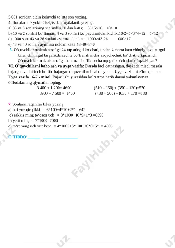 n yozing. 3. 4 449 sonidan keyin keluvchi ketma-ket beshta son yozing. 5 001 sonidan oldin keluvchi to‘rtta son yozing. 4. ifodalarni > yoki 10 40>10 b) 10 va 2 sonlari bo‘linmasi 4 va 3 sonlari ko‘paytmasidan kichik;10/2=5 43-26 1000>17 e) 48 va 40 sonlari ayirmasi noldan katta.48-40=8>0 5. o‘quvchilar maktab atrofiga 24 tup atirgul ko‘chati, undan 4 marta kam chinnigul va atirgul bilan chinnigul birgalikda nechta bo‘lsa, shuncha moychechak ko‘chati o‘tqazishdi. o‘quvchilar maktab atrofiga hammasi bo‘lib necha tup gul ko‘chatlari o‘tqazishgan? vi. o`quvchilarni baholash va uyga vazifa: darsda faol qatnashgan, doskada misol masala bajargan va birinch bo`lib bajargan o`quvchilarni baholayman. uyga vazifani e`lon qilaman. uyga vazifa 6-7 - misol. bajarilishi yuzasidan ko`rsatma berib darsni yakunlayman. 6.ifodalarning qiymatini toping: 3 400 + 1 200= 4600 (510 – 160) + (350 – 130)=570 8900 – 7 500 = 1400 (480 + 500) – (630 + 170)=180 7. sonlarni raqamlar bilan yozing: …