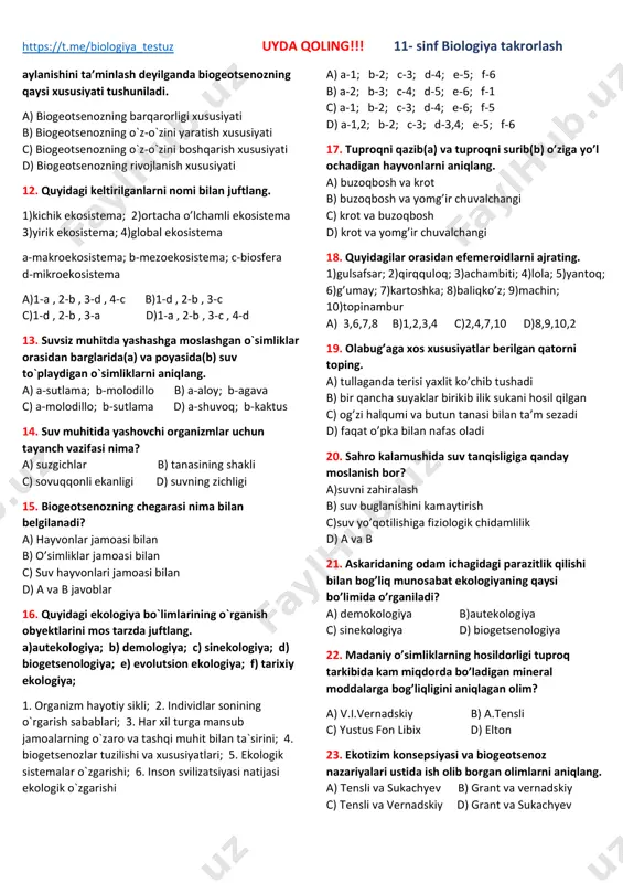 )a-1,4,5 b-2,3,7 c)a-4,5,6 b-1,2,3 d)a-1,6 b-2,7 8. quydagilar orasidan to`g`ri javobni belgilang. a) dala metodi yordamida ayrim omillarning organizm rivojlanishiga ta’siri o‘rganiladi b) turg‘un biogeotsenozlar bir butun yaxlit sistema bo‘lib, ular o‘z-o‘zini yangilash, barqarorlik, o‘z-o‘zini boshqarish xususiyatlariga ega emas c) vulqon otilishi natijasida yangidan paydo bo‘lgan hududlarni ekotobga misol qilib keltirsak bo`ladi d) tirik organizmlar tomonidan o‘zgartirilgan ekotop yoki ma’lum turdagi o‘simlik va hayvon turlari yashaydigan hudud biotsenoz deb ataladi 9. biogeotsenoz darajasida kuzatiladigan eng muhim jarayonlarni toping 1)biosistema barqarorligini ta’minlovchi moddalar va energiya oqimi 2)tirik va anorganik tarkibiy qismlarning ortishi 3)turlar hayotini ta’minlovchi biomassa sintezlanishi 4)turlar soni doimiyligini boshqarilishi 5)atrof muhitning fizik omillari a)1,2,3 b)1,2,4 c)1,3,4,5 d)1,3,4 10. shumg`iyani quydagilardan qaysi birining tarkibiga kiradi. a) endoparazit b) 1-tartib kansument c) 2-tartib konsument c) redutsent 11. biogeotsenoz tomonidan energiya oqimining yo‘naltirilishi tirik organizmlar va anorganik tabiat o‘rtasidagi moddalar va energiyaning biologik https://t.me/biologiya_testuz https://t.me/biologiya_testuz uyda qoling!!! 11- sinf biologiya takrorlash aylanishini …