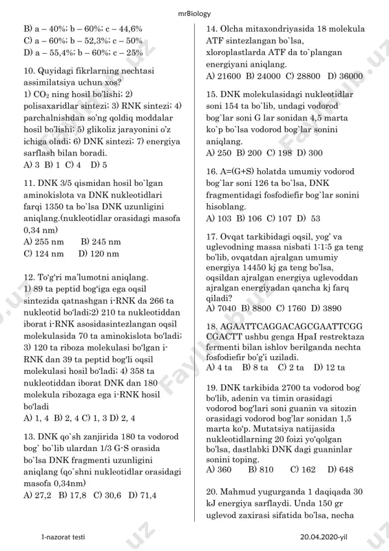ning i (a), ii (b) va iii (c) bosqichlarida necha foiz energiya issiqlik sifatida tarqalib ketadi? a) a – 100%; b – 60%; c – 44,6% mrbiology 1-nazorat testi 20.04.2020-yil b) a – 40%; b – 60%; c – 44,6% c) a – 60%; b – 52,3%; c – 50% d) a – 55,4%; b – 60%; c – 25% 10. quyidagi fikrlarning nechtasi assimilatsiya uchun xos? 1) co2 ning hosil bo’lishi; 2) polisaxaridlar sintezi; 3) rnk sintezi; 4) parchalnishdan so’ng qoldiq moddalar hosil bo’lishi; 5) glikoliz jarayonini o’z ichiga oladi; 6) dnk sintezi; 7) energiya sarflash bilan boradi. a) 3 b) 1 c) 4 d) 5 11. dnk 3/5 qismidan hosil bo`lgan aminokislota va dnk nukleotidlari farqi 1350 ta bo`lsa dnk uzunligini aniqlang.(nukleotidlar orasidagi masofa 0,34 nm) a) 255 nm b) 245 nm c) 124 nm d) 120 nm 12. to‘g‘ri ma’lumotni aniqlang. 1) 89 ta peptid bog‘iga ega …