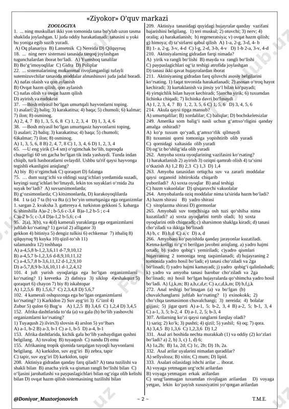 3) gekkon 4) bitiniya 5) dengiz tulkisi 6) echkemar 7) itbaliq 8) qilquyruq 9) kuyka 10) qizil-to‘sh 11) salamandra 12) toshbaqa a) a-4,5,8 b-1,2,3,6,11 d-7,9,10,12 b) a-4,5,7 b-1,2,3,6 d-8,9,10,11,12 c) a-4,5,7,8 b-3,6,11,12 d-1,2,9,10 d) a-5,7,8,9 b-3,6,10,11 d-1,2,4,12 101. 4 juft yurish oyoqlariga ega bo‘lgan organizmlarni ko‘rsating? 1) krevetka 2) dafniya 3) siklop 4)eshakqurt 5) qoraqurt 6) chayon 7) biy 8) iskabtopar a) 1,2,5,6 b) 1,5,6,7 c) 2,3,4,8 d) 5,6,7 102. 4 kamerali oshqozonga ega bo‘lgan organizmlarni ko‘rsating? 1) karkidon 2) suv ayg‘iri 3) g‘izol 4) zubur 5) qulon 6) bug‘u a) 1,2,5 b) 3,4,6 c) 1,2,4 d) 3,4,5 152. afrika dashtlarida to‘da (a) va gala (b) bo‘lib yashovchi organizmlarni ko‘rsating? 1) tuyaqush 2) ilvirs3) slovsin 4) arslon 5) yo‘lbars a) a-1, b-2 b) a-3, b-1 c) a-1, b-5 d) a-4, b-1 153. afrika dashtlarida, kichik gala bo‘lib yashaydigan qushni belgilang. a) tuvaloq b) tuyaqush c) nandu d) emu 155. afrikaning …