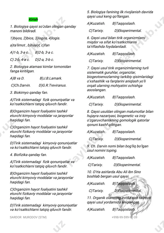rimental. 11.organikolamningevolutsiontalimoti qaysiusulyordamidaaniqlangan. a)kuzatish. b)taqqoslash. sardor murodov(stm) +998-99-599-92-39 c)tarixiy. d)eksperimental. 12.eksperimentalusulqaysifanlarning ravnaqitufaylikengqo’llanilaboshlagan. a)biologiya,kimyo. b)fizika,kimyo. c)biofizika,biokimyo. d)faqatkimyo. 1-tirikorganizimlarningo’zigaxos xususiyatlari 1.organizim bilantashqimuhito’rtasida doimonimalarsodirbo’libturadi. a)moddalar b)oziqlanadi c) energiya d)avac 2.organizimdagimoddalar almashinuviningasosiyjarayonlari nimalar. a)cvad b)oziqlanish c)assimilyatsiya d)dissimilyatsiya 3.ko’payishorqalitirikorganizimlar nimalarniamalgaoshiradi. a)irsiyatvao’zgaruvchanlik. b)qo’zg’aluvchanlik. c)o’zini-o’ziidoraetish. d)to’g’ri javobyo’q. 4.tirikorganizimlarningasosiy xususiyatlarinimalar. 1)moddalaralmashinuvi,2)oziqlanish, 3)nafasolish,4)ajratish, 5)qo’zg’aluvchanlik,6)harakatlanish, 7)ko’payish,8)o’sishvarivojlanish, 9)sezish. a)1,2,5,8,9.b)5,9,7,3.c)1,2,3,4,5,6,7,8. d)1,2,3,4,5,6,7,8,9. 5.hujayralarningorgonoid(lar)inimalar. a)mitoxondriya.b)avad.c)molikula. d)plastidalar 6.barchatirikorganizimlaruchunxos xususiyat(lar). a)o’sishvarivojlanish. b)qo’zg’aluvchanlik. c)o’zini-o’ziidoraetish. d)to’g’ri javobyo’q. 7.tirikorganizlaruchunxosbo’lgan muhim xususiyatlardanbirinima. a)moddalar b)oziqlanadi c)energiya d)harakatlanish 8.organizimnio’zgaruvchantashqimuhit sharoitlarigajavobankimyoviytarkibiva fiziologikjaroyonlarningborishinima’lum birme’yordaushlabturishinimadeb ataladi. a)gomeostaz b)oziqlanish c)assimilyatsiya d)dissimilyatsiya 2-tiriklikningtuzilishdarajalari 1.populatsiyaniyananimadebatash mumkun. a)molikula.b)tur.c)hujayra. d)avab 2.hayotningqaysidarajasidamoddava energiyaalmashinuvi,irsiyaxborot berilishiboshlanadi. a)molekula.b)hujayra.c)organizm. d)biosfera. 3.tiriktuzilishning………darajasidairsiy axborotberilishi,moddavaenergiya almashinuvivatiriklikningbirbutunligi ta’minlanadi. a)molekula.b)hujayra.c)organizm. d)biosfera. 4.individtiriklikningqaysi