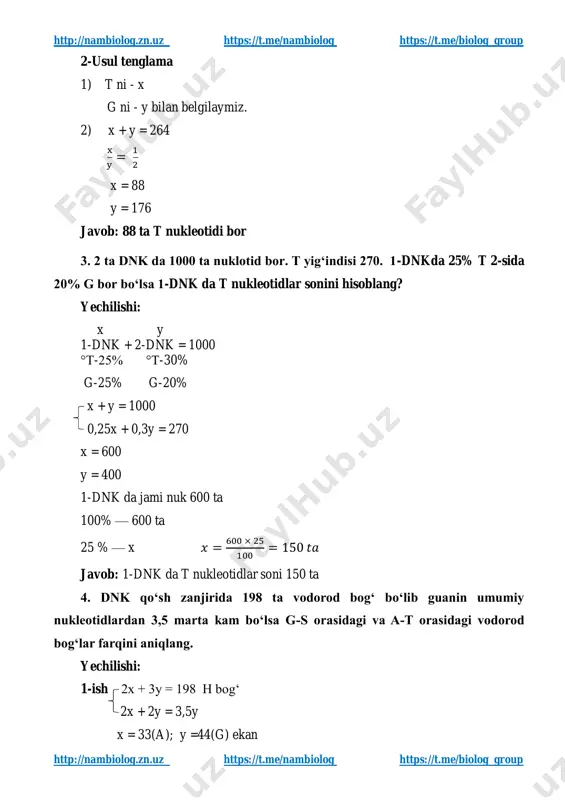 × 25 100 = 150 𝑡𝑎 javob: 1-dnk da t nukleotidlar soni 150 ta 4. dnk qo‘sh zanjirida 198 ta vodorod bog‘ bo‘lib guanin umumiy nukleotidlardan 3,5 marta kam bo‘lsa g-s orasidagi va a-t orasidagi vodorod bog‘lar farqini aniqlang. yechilishi: 1-ish 2x + 3y = 198 h bogʻ 2x + 2y = 3,5y x = 33(a); y =44(g) ekan http://nambiolog.zn.uz/ https://t.me/nambiolog https://t.me/biolog_group http://nambiolog.zn.uz/ https://t.me/nambiolog https://t.me/biolog_group http://nambiolog.zn.uz https://t.me/nambiolog https://t.me/biolog_group http://nambiolog.zn.uz https://t.me/nambiolog https://t.me/biolog_group 2-ish 44 x 3 = 132 33 x 2 = 66 132 – 66 = 66 farq javob: g-s orasidagi va a-t orasidagi vodorod bog‘lar farq 66 ta. 5. dnk fragmenti tarkibida 1100 ta nukleotid bo‘lib t+g+s yig‘indisi a+g+t yigʻindisidan 1,2 marta katta boʻlsa, fragment tarkibidagi h bogʻlanishlar sonini aniqlang. yechilishi: 1- usul. x a — t x y g — s y t+g+s t+g+a = 1,2 2x + 2y = 1100 x + 2y 2x+y = 1,2 x …