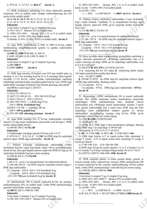i keladi 2) 1 ta zanjirda – 270 ta 2 ta zanjirda – 270 ta jami nukleotidlar – 540 ta 3) l=n*0,34nm ya’ni, 270*0,34=91,8 nm javob: d ____________________________ 5. dnk molekulasining tarkibida 3125 adenin nukleotidi bor. adenin nukleotidi umumiy nukleotidlarning 25% tashkil qilsa, nukleotidlar orasi 0,34 nm bo‘lsa, bu holda dnk uzunligi necha nanometr? a) 4250 nm b) 2125 nm c) 1062,5 nm d) 6250 nm ishlanishi: 1) a-3125-25%=25%-3125-t ikkalasi 50% ni tashkil etadi. qolgan 50% i g va s ni tashkil etishi kerak va ular ham g-3125-25%=25%-3125-s ni tashkil qiladi. 2) 3125---25% x---100% x=(3125*100)/25 x=12500n 3) 1-zanjirda-6250 2-zanjirda-6250 jami: 12500n l=n*0.34 => l=6250*0.34 l=2125nm javob:b ____________________________ 6. dnk molekulasi muayyan fragmentining uzunligi 33,32 nm, dnk molekulasidagi nukleotidlar orasidagi masofa 0,34 nm ga teng. ushbu dnk fragmentida nechta nukleotid bor? a) 196 b) 98 c) 89 d) 133 ishlanishi: 1) l=n*0,34 => n=l/0,34 => 33,32nm/0,34nm=98n 2) 1 ta zanjirda - …