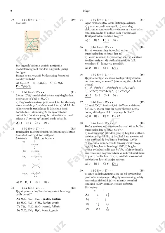 rining s orbitallari bilan bog' hosil qilgan. iii. h2o molekulasining molekula ifodasi ax2e2 bo'ladi. berilganlardan qaysilari to'g'ri? (1h;8o) a) faqat i b) faqat ii c) i va ii d) i , ii va iii 9. 1.6-2 �le-> 27 - - - (9) i, ii va iii raqamlar bilan belgilangan birikmalardagi a;b va c bog'lanish burchaklari orasidagi munosabat qaysi javobda to'g'ri ko'rsatilgan? a) b>c>a b) a>c>b c) a>b>c d) b>a>c kimyo2 10. 1.2-3 �le-> 27 - - - (10) mol soni bir organik birikma yonishi natijasida moddalarning mol miqdori o'zgarish gra�gi berilgan. bunga ko'ra, organik birikmaning formulasi qanday bo'ladi? a) c2h6o b) c2h6o2 c) c4h8o d) c3h8o2 11. 1.5-2 �le-> 27 - - - (11) metan (ch4) molekulasi uchun quyidagilardan nechtasinoto'g'ri? (1h;6 c) a) bog'lovchi elektron jufti soni 4 ta; b) markaziy atom atro�da yo'nalishlar soni 2 ta; c) molekula silliq tetraedr tuzilishda; d) molekula hosil bo'lishida c atomining 2s va …