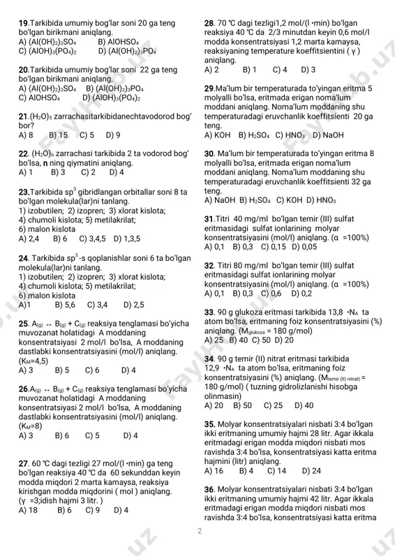 ymatinianiqlang. a)-1 b)+3 c)-3 d)+1 16. +p +2npb→ +xαreb 75 a 82 yadroreaksiyasidaa+b=405bo’lsa, izotopipba tarkibidagineytronlarsoninianiqlang. a)142 b)116 c)136 d)128 17.etilenglikolmolekulasidaqandaykimyoviy bog’lanish(lar)mavjud? 1)qutbsizkovalentbog’lanish; 2)donor–akseptorbog’lanish; 3)metallbog’lanish;4)ionbog’lanish; 5)vodorodbog’lanish; 6)qutblikovalentbog’lanish a)2,3,4 b)faqat6 c)1,5,6 d)1,4 18.qutbsizkovalentbog’gaegabo’lgan moddalarnianiqlang. 1)metan;2)oltingugurt(iv)oksid; 3)natriyftorid;4)vodorod;5)vodorodxlorid; 6)kislorod;7)ammiak;8)brom; 9)ammoniygidroksid a)1,3,9 b)2,5,7 c)3,7,8 d)4,6,8 2 19.tarkibidaumumiybog’larsoni20gateng bo’lganbirikmanianiqlang. a)(al(oh)2)2so4 b)alohso4 c)(aloh)3(po4)2 d)(al(oh)2)3po4 20.tarkibidaumumiybog’larsoni22gateng bo’lganbirikmanianiqlang. a)(al(oh)2)2so4 b)(al(oh)2)3po4 c)alohso4 d)(aloh)3(po4)2 21.(h2o)5zarrachasitarkibidanechtavodorodbog’ bor? a)8 b)15 c)5 d)9 22.(h2o)nzarrachasitarkibida2tavodorodbog’ bo’lsa,nningqiymatinianiqlang. a)1 b)3 c)2 d)4 23.tarkibidasp3gibridlanganorbitallarsoni8ta bo’lganmolekula(lar)nitanlang. 1)izobutilen;2)izopren;3)xloratkislota; 4)chumolikislota;5)metilakrilat; 6)malonkislota a)2,4 b)6 c)3,4,5 d)1,3,5 24.tarkibidasp3-sqoplanishlarsoni6tabo’lgan molekula(lar)nitanlang. 1)izobutilen;2)izopren;3)xloratkislota; 4)chumolikislota;5)metilakrilat; 6)malonkislota a)1 b)5,6 c)3,4 d)2,5 25.a(g) b(g)+c(g)reaksiyatenglamasibo’yicha↔ muvozanatholatidagiamoddaning konsentratsiyasi2mol/lbo’lsa,amoddaning dastlabkikonsentratsiyasini(mol/l)aniqlang. (km=4,5) a)3 b)5 c)6 d)4 26.a(g) b(g)+c(g)reaksiyatenglamasibo’yicha↔ muvozanatholatidagiamoddaning konsentratsiyasi2mol/lbo’lsa,amoddaning dastlabkikonsentratsiyasini(mol/l)aniqlang. (km=8) a)3 b)6 c)5 d)4 27.60 dagitezligi27mol/(l gateng℃ ∙min) bo’lganreaksiya40 da60sekunddankeyin℃ moddamiqdori2martakamaysa,reaksiya kirishganmoddamiqdorini(mol)aniqlang. ( )γ=3;idishhajmi3litr. a)18 b)6 c)9 d)4 28.70 dagitezligi1,2mol/(l bo’lgan℃ ∙min) reaksiya40 da