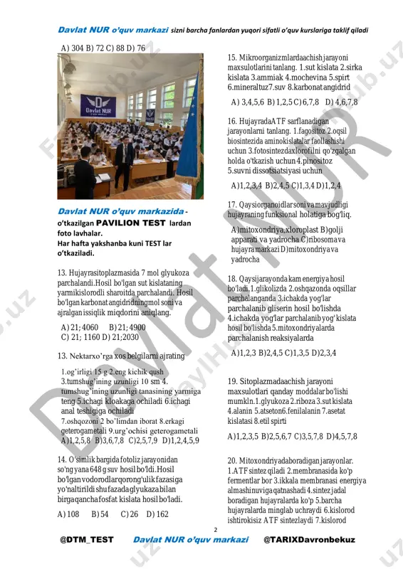ssiqlik energiyasi ajralgan. a) 21760 b) 10880 c) 20614d) aniq emas 11. glyukozato'liq parchalanganda 8960 kj issiqlik energiyasi ajraldi. shu glyukoza o'simlik hujayrasida achiganda qancha atf hosil bo'ladi. a) 266 b) 252 c) 14 d) 7 12. 8 mol glyukoza parchalandi.shundan ikki moli to'liq parchalandi.jami qancha atf hosil bo'ldi. davlat nur o’quv markazi sizni barcha fanlardan yuqori sifatli o’quv kurslariga taklif qiladi 2 @dtm_test davlat nur o’quv markazi @tarixdavronbekuz a) 304 b) 72 c) 88 d) 76 davlat nur o’quv markazida - o’tkazilgan pavilion test lardan foto lavhalar. har hafta yakshanba kuni test lar o’tkaziladi. 13. hujayrasitoplazmasida 7 mol glyukoza parchalandi.hosil bo'lgan sut kislataning yarmikislorodli sharoitda parchalandi. hosil bo'lgan karbonat angidridningmol soni va ajralgan issiqlik miqdorini aniqlang. a) 21; 4060 b) 21; 4900 c) 21; 1160 d) 21;2030 13. nektarxo’rga xos belgilarni ajrating 1.og’irligi 15 g 2.eng kichik qush 3.tumshug’ining uzunligi 10 sm 4. tumshug’ining uzunligi tanasining yarmiga teng 5.ichagi …