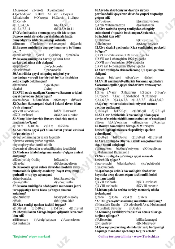 oman egallagan? a)1499-yil b)1501-yil c)1510-yil d)1512-yil 12.shayboniylar davlatida zarur bo’lganda elchilik vazifasini ham bajargan mansabni aniqlang? a)naqib b)otaliq c)qushbegi d)devonbegi 13.qaysi shayboniy hukmdor davrida buxoro xonligi boburiylar davlatini tan oldi va u bilan savdo va elchilik munosabatlarini o’rnatdi? a)ko’chkinchixon b)abdullaxon ii c)shayboniyxon d)ubaydullaxon 14.buxoro xonligining rossiya bilan munosabatlari qachondan rivojlana bordi? a)xvi asr 2-yarmi b)xvii asr boshlari c)xvi asr boshlari d)xvii asr 2-yarmi 15.ilm,fan,marifat homiylari bo’lgan shayboniy hukmdorlarni aniqlang? a)shayboniyxon,ko’chkinchixon,ubaydullaxon b)shayboniyxon,abdulazizxon,abdullaxon c)shayboniyxon,ubaydullaxon,abdullaxon ii d)shayboniyxon,ko’chkinchixon,abdullaxon ii 16.”shartnomayi shohiy” asarining muallifini aniqlang? a)k.binoiy b)fazlulloh ibn ro’zbexon c)hofiz tanish buxoriy d)m.haydar 17.samarqandda o’z nomiga xutba o’qitib,tanga chiqargan xiva hukmdorini aniqlang? a)avaneshxon b)anushaxon c)arab muhammad d)elbarsxon 18.shohjahon o’g’illari bilan nodir muhammad o’rtasida jang qayerda bo’lib o’tgan? a)bog’i shamol b)saripul c)sheroz qishlog’i d)maymana 19.buxoro xoni abulfayzxon davrida amalda mustaqil bo’lib olgan hududlarni aniqlang? 1.toshkent 2.samarqand 3.qarshi 4.shahrisabz 5.o’ratepa 6.balx 7.namangan 8.farg’ona 9.badaxshon 10.ko’lob a)2,3,6,8,9 b)2,3,5,6,7 c)1,4,5,9,10 d)1,2,3,6,8 20.buxoroga qaysi xiva xoni yordamga kelayotganidan xabar topgan …