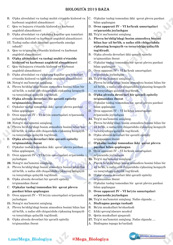 akati to‘g‘ri keltirilgan javobni aniqlang. a. yelkaning ikki boshli muskuli qisqarganda qo‘lning tirsak bo‘g‘imi bukiladi b. yelkaning ikki boshli muskuli qisqarganda qo‘lning tirsak bo‘g‘imi yoziladi c. yelkaning uch boshli muskuli qisqarganda qo‘lning tirsak bo‘g‘ini bukiladi d. to‘g‘ri javob yo‘q 15. yelkaning muskullari dinamik harakati to‘g‘ri keltirilgan javobni aniqlang. a. yelkaning uch boshli muskuli qisqarganda qo‘lning tirsak bo‘g‘ini yoziladi b. yelkaning uch boshli muskuli qisqarganda qo‘lning tirsak bo‘g‘ini bukiladi c. yelkaning ikki boshli muskuli qisqarganda qo‘lning tirsak bo‘g‘ini yoziladi d. to‘g‘ri javob yo‘q 16. ikkinchi nafas olish jarayoni qayerda amalga oshiriladi? a. qon va to‘qimalar o‘rtasida kislorod va karbonat angidrid almashinuvi biologiya 2019 baza t.me/mega_biologiya @mega_biologiya b. o‘pka alveolalari va tashqi muhit o‘rtasida kislorod va karbonat angidrid almashinuvi c. qon va hujayra o‘rtasida kislorod va karbonat angidrid almashinuvi d. o‘pka alveolalari va o‘pkaning kapillar qon tomirlari o‘rtasida kislorod va karbonat angidrid almashinuvi 17. tashqi nafas olish jarayoni qayerlarda amalga oshadi? a. …